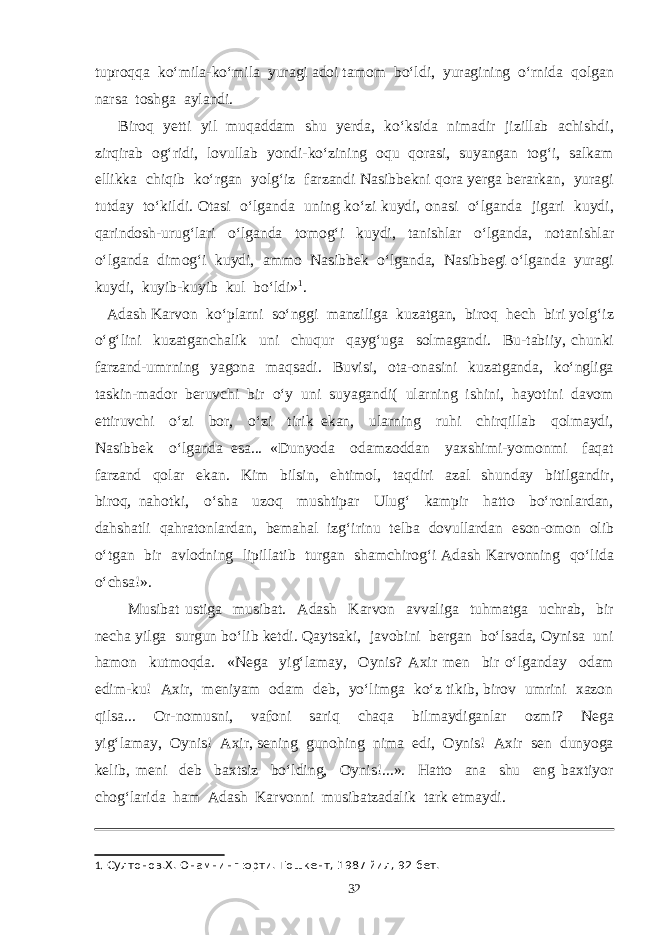 tuproqqa ko‘mila-ko‘mila yuragi adoi tamom bo‘ldi, yuragining o‘rnida qolgan narsa toshga aylandi. Biroq yetti yil muqaddam shu yerda, ko‘ksida nimadir jizillab achishdi, zirqirab og‘ridi, lovullab yondi-ko‘zining oqu qorasi, suyangan tog‘i, salkam ellikka chiqib ko‘rgan yolg‘iz farzandi Nasibbekni qora yerga berarkan, yuragi tutday to‘kildi. Otasi o‘lganda uning ko‘zi kuydi, onasi o‘lganda jigari kuydi, qarindosh-urug‘lari o‘lganda tomog‘i kuydi, tanishlar o‘lganda, notanishlar o‘lganda dimog‘i kuydi, ammo Nasibbek o‘lganda, Nasibbegi o‘lganda yuragi kuydi, kuyib-kuyib kul bo‘ldi» 1 . Adash Karvon ko‘plarni so‘nggi manziliga kuzatgan, biroq hech biri yolg‘iz o‘g‘lini kuzatganchalik uni chuqur qayg‘uga solmagandi. Bu-tabiiy, chunki farzand-umrning yagona maqsadi. Buvisi, ota-onasini kuzatganda, ko‘ngliga taskin-mador beruvchi bir o‘y uni suyagandi( ularning ishini, hayotini davom ettiruvchi o‘zi bor, o‘zi tirik ekan, ularning ruhi chirqillab qolmaydi, Nasibbek o‘lganda esa... «Dunyoda odamzoddan yaxshimi-yomonmi faqat farzand qolar ekan. Kim bilsin, ehtimol, taqdiri azal shunday bitilgandir, biroq, nahotki, o‘sha uzoq mushtipar Ulug‘ kampir hatto bo‘ronlardan, dahshatli qahratonlardan, bemahal izg‘irinu telba dovullardan eson-omon olib o‘tgan bir avlodning lipillatib turgan shamchirog‘i Adash Karvonning qo‘lida o‘chsa!». Musibat ustiga musibat. Adash Karvon avvaliga tuhmatga uchrab, bir necha yilga surgun bo‘lib ketdi. Qaytsaki, javobini bergan bo‘lsada, Oynisa uni hamon kutmoqda. «Nega yig‘lamay, Oynis? Axir men bir o‘lganday odam edim-ku! Axir, meniyam odam deb, yo‘limga ko‘z tikib, birov umrini xazon qilsa... Or-nomusni, vafoni sariq chaqa bilmaydiganlar ozmi? Nega yig‘lamay, Oynis! Axir, sening gunohing nima edi, Oynis! Axir sen dunyoga kelib, meni deb baxtsiz bo‘lding, Oynis!...». Hatto ana shu eng baxtiyor chog‘larida ham Adash Karvonni musibatzadalik tark etmaydi. 1 . Султонов.Х. Онамнинг юрти. Тошкент, 1987 йил, 92-бет. 32 