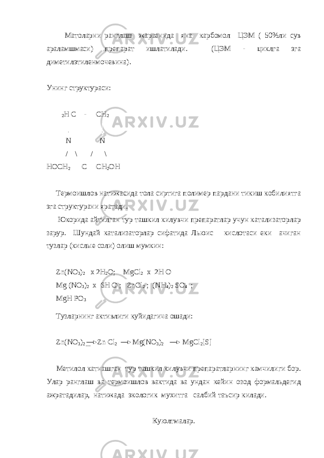  Матоларни ранглаш жараенида яна карбомол ЦЭМ ( 50%ли сув араламшмаси) препарат ишлатилади. (ЦЭМ - циклга эга диметилэтиленмочевина). Унинг структураси: 2 Н С - СН 2 │ │ N N / \ / \ НОСН 2 С СН 2 ОН Термоишлов натижасида тола сиртига полимер пардани тикиш кобилиятга эга структурани яратади. Юкорида айтилган тур ташкил килувчи препаратлар учун катализаторлар зарур. Шундай катализаторлар сифатида Льюис кислотаси еки ачиган тузлар (кислые соли) олиш мумкин: Zn ( N О 3 ) 2 х 2Н 2 О; MgCl 2 x 2H O Mg (NO 3 ) 2 x 6H O ; ZnCl 2 ; (NH 4 ) 2 SO 4 ; MgH PO 3 Тузларнинг активлиги куйидагича ошади: Zn(NO 3 ) 2 __ Zn Cl 2 Mg(NO 3 ) 2 MgCl 2 [S] Метилол катнашган тур ташкил килувчи препаратларнинг камчилиги бор. Улар ранглаш ва термоишлов вактида ва ундан кейин озод формальдегид ажратадилар, натижада экологик мухитга салбий таъсир килади. Куюлтмалар. 