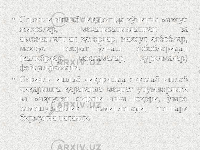 • Серияли ишлаб чиқаришда кўпинча махсус жиҳозлар, механизациялашган ва автоматлашган қаторлар, махсус асбоблар, махсус назорат—ўлчаш асбобларидан (калибрлар, мосламалар, қурилмалар) фойдаланилади. • Серияли ишлаб чиқаришда яккалаб ишлаб чиқаришга қараганда меҳнат унумдорлиги ва маҳсулот сифати анча юқори, ўзаро алмашувчанлик таъминланади, таннарх бирмунча пасаяди. 