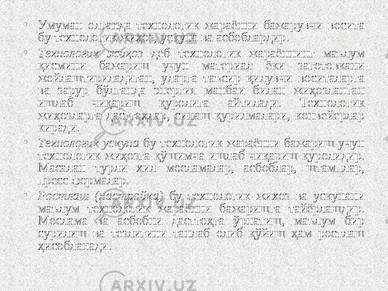 • Умуман олганда технологик жараённи бажарувчи восита бу технологик жиҳоз, ускуна ва асбоблардир. • Технологик жиҳоз деб технологик жараённинг маълум қисмини бажариш учун материал ёки заготовкани жойлаштириладиган, уларга таъсир қилувчи воситаларга ва зарур бўлганда энергия манбаи билан жиҳозланган ишлаб чиқариш қуролига айтилади. Технологик жиҳозларга дасггоҳлар, синаш қурилмалари, конвейерлар киради. • Технологик ускуна бу технологик жараённи бажариш учун технологик жиҳозга қўшимча ишлаб чиқариш қуролидир. Масалан турли хил мосламалар, асбоблар, штамплар, пресс формалар. • Ростлаш (настройка) бу технологик жихоз ва ускунани маълум технологик жараённи бажаришга тайёрлашдир. Мослама ва асбобни дастгоҳга ўрнатиш, маълум бир сурилиш ва тезлигини танлаб олиб қўйиш ҳам ростлаш ҳисобланади. 