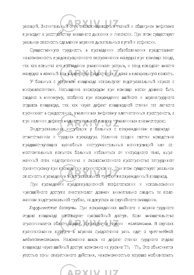 реакций. Значительный отек околопищеводных тканей и обширная эмфизема приводят к расстройству внешнего дыхания и ги поксии. При этом существует реальная опасность сдавления верхних дыха тельных путей и асфиксии. Существенную трудность в проведении обезболивания представляет невозможность предоперационного опорожнения желудка при помощи зонда, так как попытка его проведения увеличивает разрыв, и зонд попада ет вместо желудка в ложный ход в клетчатке средостения и даже в плев ральную полость. У больных с разрывом пищевода используют эндотрахеальный наркоз с миорелаксантами. Насыщение кислородом при помощи маски должно быть сведено к минимуму, особенно при повреждении шейного и верхне грудного отделов пищевода, так как через дефект пищеводной стенки газ легкого проникает в средостение, увеличивая эмфизему клетчаточных пространств, а при наличии дефекта медиастинальной плевры - увеличи вая пневмоторакс. Эндотрахеальная интубация у больных с повреждением пищевода - ответственная и трудная процедура. Наличие ссадин глотки вследствие предшествующих врачебных инструментальных манипуляций или са - мостоятельных попыток больных избавиться от инородного тела, выра - женный отек надгортанника и околосвязочного пространства затрудня ют ориентировку при проведении ларингоскопии. При этом существует реальная опасность проведения эндотрахеальной трубки в поврежден ный пищевод. При проведении предоперационной эзофагоскопии и использовании чресшейного доступа анестезиолог должен внимательно следить за поло - жением эндотрахеальной трубки, не допуская ее случайного смещения. Хирургические доступы. При повреждениях шейного и верхне-груд ного отдела пищевода используют чресшейный доступ. Если вмешатель ство ограничивается областью шеи, используется термин - коллотомия. В случаях проникновения хирурга в верхнее средостение речь идет о чрес-шейной медиастинотомии. Наложение швов на дефект стенки грудного отдела пищевода через шейный доступ возможно на уровне Т h 1 - Th 2 . Это объясняется узостью зоны оперативного действия, невозможностью хоро шо мобилизовать 