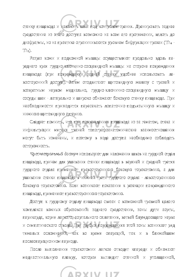 стенку пищевода и наложить швы под контролем зрения. Дренировать заднее средостение из этого доступа возможно на всем его протяжении, вплоть до диафрагмы, но на практике ограничиваются уров нем бифуркации трахеи ( Th 4 - Th 5 ). Разрез кожи и подкожной мышцы осуществляют продольно вдоль пе - реднего края грудно-ключично-сосцевидной мышцы на стороне поврежде ния пищевода (при повреждении задней стенки удобнее использовать ле - восторонний доступ). Затем отодвигают щитовидную железу с трахей и возвратным нервом медиально, грудно-ключично-сосцевидную мышцу и сосуды шеи - латерально и широко обнажают боковую стенку пищевода. При необходимости приходится пересекать лопаточно-подъязычную мышцу и нижнюю щитовидную артерию. Следует помнить, что при повреждениях пищевода из-за гематом, отека и инфильтрации мягких тканей топографоанатомические взаимоотноше ния могут быть изменены, и поэтому в ходе доступа необходимо соблюдать осторожность. Чресплевралъный доступ используют для наложения швов на грудной отдел пищевода, причем для ушивания стенки пищевода в верхней и средней третях грудного отдела применяют правостороннюю боковую торакотомию, а для ушивания стенки пищевода в нижней трети грудного отдела - левосто роннюю боковую торакотомию. Если возникают показания к резекции по врежденного пищевода, применяют правостороннюю торакотомию. Доступ к грудному отделу пищевода связан с возможной травмой цело го комплекса важных образований: заднего средостения, зоны дуги аорты, перикарда, корня легкого, аортального сплетения, ветвей блуждающего нерва и симпатического ствола. При грубых повреждениях этой зоны воз никает ряд тяжелых осложнений, как во время операций, так и в ближай шем послеоперационном периоде. После выполнения торакотомии легкое отводят кпереди и обнажают медиастинальную плевру, которая выглядит отечной и утолщенной, 