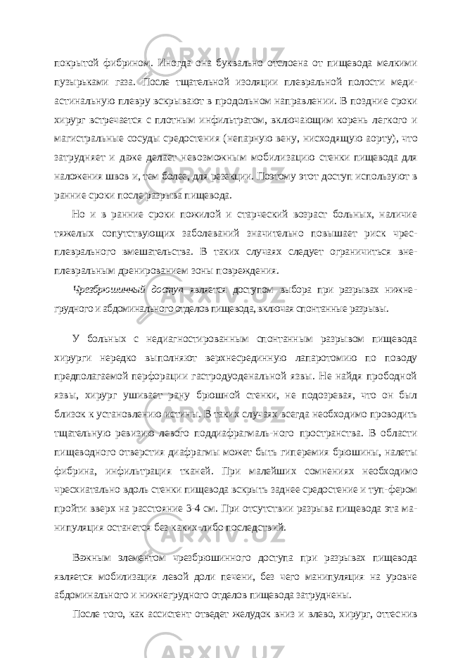 по крытой фибрином. Иногда она буквально отслоена от пищевода мелкими пузырьками газа. После тщательной изоляции плевральной полости меди- астинальную плевру вскрывают в продольном направлении. В поздние сроки хирург встречается с плотным инфильтратом, включающим корень легкого и магистральные сосуды средостения (непарную вену, нисходя щую аорту), что затрудняет и даже делает невозможным мобилизацию стенки пищевода для наложения швов и, тем более, для резекции. Поэтому этот доступ используют в ранние сроки после разрыва пищевода. Но и в ранние сроки пожилой и старческий возраст больных, наличие тяжелых сопутствующих заболеваний значительно повышает риск чрес- плеврального вмешательства. В таких случаях следует ограничиться вне- плевральным дренированием зоны повреждения. Чрезбрюшинный доступ является доступом выбора при разрывах нижне - грудного и абдоминального отделов пищевода, включая спонтанные разрывы. У больных с недиагностированным спонтанным разрывом пищевода хирурги не редко выполняют верхнесрединную лапаротомию по поводу предполагаемой перфо рации гастродуоденальной язвы. Не найдя прободной язвы, хирург ушивает рану брюшной стенки, не подозревая, что он был близок к установлению истины. В таких случаях всегда необходимо проводить тщательную ревизию левого поддиафрагмаль- ного пространства. В области пищеводного отверстия диафрагмы может быть гипе ремия брюшины, налеты фибрина, инфильтрация тканей. При малейших сомнениях необходимо чресхиатально вдоль стенки пищевода вскрыть заднее средостение и туп- фером пройти вверх на расстояние 3-4 см. При отсутствии разрыва пищевода эта ма - нипуляция останется без каких-либо последствий. Важным элементом чрезбрюшинного доступа при разрывах пищевода является мобилизация левой доли печени, без чего манипуляция на уровне абдоминального и нижнегрудного отделов пищевода затруднены. После того, как ассистент отведет желудок вниз и влево, хирург, оттес нив 