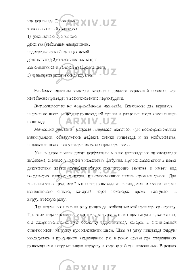 или перикарда. Причинами этих осложнений яв ляются: 1) узкая зона оперативного действия (небольшая лапаротомия, недо статочная мобилизация левой доли печени); 2) отклонение влево при выпол нении сагиттальной диафрагмотомии; 3) чрезмерное рассечение диафрагмы. Наиболее опасным является вскрытые полости сердечной сорочки, что неизбежно приведет к возникновению перикардита. Вмешательства на поврежденном пищеводе. Возможны два вариан та - наложение швов на дефект пищеводной стенки и удаление всего изме ненного пищевода. Методика ушивания разрыва пищевода включает три последователь ных манипуляции: обнаружение дефекта стенки пищевода и ее мобилиза ция, наложение швов и их укрытие окружающими тканями. Уже в первые часы после перфорации в зоне повреждения определяют ся эмфизема, отечность тканей и наложения фибрина. При использовании в целях диагностики взвеси сульфата бария она хорошо заметна и имеет вид желтоватых крапчатых пятен, просвечивающих сквозь отечные ткани. При возникновении трудностей в просвет пищевода через зонд можно вве сти раствор метиленового синего, который через некоторое время поступа ет в хирургическую рану. Для наложения швов на рану пищевода необходимо мобилизовать его стенку. При этом надо стремиться сохранить, во-первых, питающие сосуды и, во-вторых, его соединительнотканную оболочку (адвентицию), которая в значительной степени несет нагрузку при наложении швов. Швы на рану пищевода следует накладывать в продольном направлении, т.к. в таком случае при сокращениях пищевода они несут меньшую нагрузку и являются более надежными. В редких 