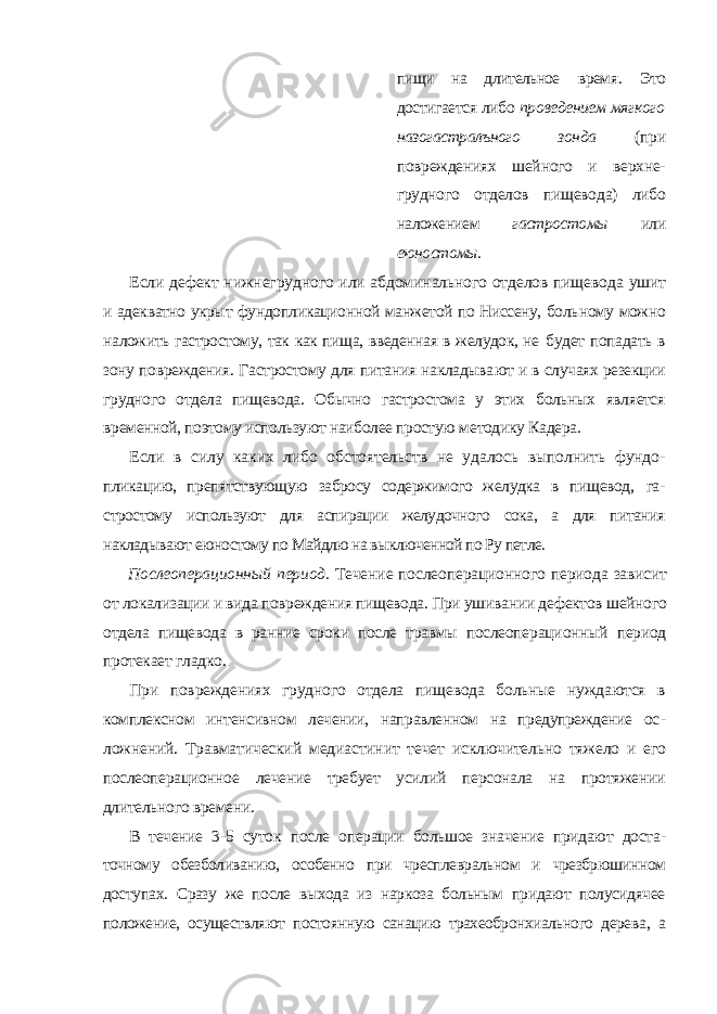 пищи на длительное время. Это достигается либо проведением мягкого назогастралъного зонда (при повреждениях шейного и верхне- грудного отделов пищевода) либо наложением гастростомы или еюностомы. Если дефект нижнегрудного или абдоминального отделов пищевода ушит и адекватно укрыт фундопликационной манжетой по Ниссену, боль ному можно наложить гастростому, так как пища, введенная в желудок, не будет попадать в зону повреждения. Гастростому для питания накладыва ют и в случаях резекции грудного отдела пищевода. Обычно гастростома у этих больных является временной, поэтому используют наиболее простую методику Кадера. Если в силу каких либо обстоятельств не удалось выполнить фундо- пликацию, препятствующую забросу содержимого желудка в пищевод, га - стростому используют для аспирации желудочного сока, а для питания накладывают еюностому по Майдлю на выключенной по Ру петле. Послеоперационный период. Течение послеоперационного периода зависит от локализации и вида повреждения пищевода. При ушивании де фектов шейного отдела пищевода в ранние сроки после травмы послеопе рационный период протекает гладко. При повреждениях грудного отдела пищевода больные нуждаются в комплексном интенсивном лечении, направленном на предупреждение ос - ложнений. Травматический медиастинит течет исключительно тяжело и его послеоперационное лечение требует усилий персонала на протяжении длительного времени. В течение 3-5 суток после операции большое значение придают доста - точному обезболиванию, особенно при чресплевральном и чрезбрюшинном доступах. Сразу же после выхода из наркоза больным придают полусидячее положение, осуществляют постоянную санацию трахеобронхиального дере ва, а 