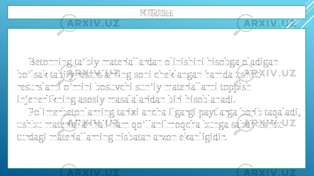 KIRISH Betonning ta’biy materiallardan olinishini hisobga oladigan bo’lsak tabiiy resurslarning soni cheklangan hamda ushbu resurslarni o’rnini bosuvchi sun’iy materiallarni toppish injenerlikning asosiy masalalaridan biri hisoblanadi. Polimerbetonlarning tarixi ancha ilgargi paytlarga borib taqaladi, ushbu materiallar hali ham qo’llanilmoqcha bunga sabab ushbu turdagi materiallarning nisbatan arzon ekanligidir. 