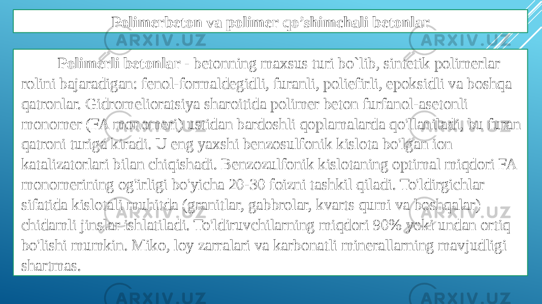 Polimerbeton va polimer qo’shimchali betonlar Polimerli betonlar - betonning maxsus turi bo`lib, sintetik polimerlar rolini bajaradigan: fenol-formaldegidli, furanli, poliefirli, epoksidli va boshqa qatronlar. Gidromelioratsiya sharoitida polimer beton furfanol-asetonli monomer (FA monomeri) ustidan bardoshli qoplamalarda qo&#39;llaniladi, bu furan qatroni turiga kiradi. U eng yaxshi benzosulfonik kislota bo&#39;lgan ion katalizatorlari bilan chiqishadi. Benzozulfonik kislotaning optimal miqdori FA monomerining og&#39;irligi bo&#39;yicha 20-30 foizni tashkil qiladi. To&#39;ldirgichlar sifatida kislotali muhitda (granitlar, gabbrolar, kvarts qumi va boshqalar) chidamli jinslar ishlatiladi. To&#39;ldiruvchilarning miqdori 90% yoki undan ortiq bo&#39;lishi mumkin. Miko, loy zarralari va karbonatli minerallarning mavjudligi shartmas. 