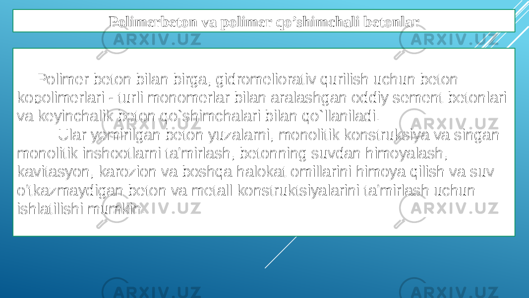 Polimerbeton va polimer qo’shimchali betonlar Polimer beton bilan birga, gidromeliorativ qurilish uchun beton kopolimerlari - turli monomerlar bilan aralashgan oddiy sement betonlari va keyinchalik beton qo`shimchalari bilan qo`llaniladi. Ular yemirilgan beton yuzalarni, monolitik konstruksiya va singan monolitik inshootlarni ta&#39;mirlash, betonning suvdan himoyalash, kavitasyon, karozion va boshqa halokat omillarini himoya qilish va suv o&#39;tkazmaydigan beton va metall konstruktsiyalarini ta&#39;mirlash uchun ishlatilishi mumkin. 