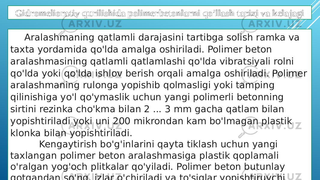 Gidromeliorativ qurilishida polimerbetonlarni qo’llash tarixi va kelajagi Aralashmaning qatlamli darajasini tartibga solish ramka va taxta yordamida qo&#39;lda amalga oshiriladi. Polimer beton aralashmasining qatlamli qatlamlashi qo&#39;lda vibratsiyali rolni qo&#39;lda yoki qo&#39;lda ishlov berish orqali amalga oshiriladi. Polimer aralashmaning rulonga yopishib qolmasligi yoki tamping qilinishiga yo&#39;l qo&#39;ymaslik uchun yangi polimerli betonning sirtini rezinka cho&#39;kma bilan 2 ... 3 mm gacha qatlam bilan yopishtiriladi yoki uni 200 mikrondan kam bo&#39;lmagan plastik klonka bilan yopishtiriladi. Kengaytirish bo&#39;g&#39;inlarini qayta tiklash uchun yangi taxlangan polimer beton aralashmasiga plastik qoplamali o&#39;ralgan yog&#39;och plitkalar qo&#39;yiladi. Polimer beton butunlay qotgandan so&#39;ng, izlar o&#39;chiriladi va to&#39;siqlar yopishtiruvchi materiallar bilan yopiladi. 