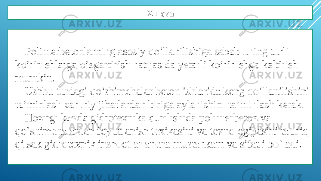 Xulosa Polimerbetonlarning asosiy qo’llanilishiga sabab uning turli ko’rinishlarga o’zgartirish natijasida yetarli ko’rinishga keltirish mumkin. Ushbu turdagi qo’shimchalar beton ishlarida keng qo’llanilishini ta’minlash zaruriy jihatlardan biriga aylanishini ta’minlash kerak. Hozirgi kunda gidrotexnika qurilishida polimerbeton va qo`shimchalardan foydalanish texikasini va texnologiyasini tadbiq qilsak gidrotexnik inshootlar ancha mustahkam va sifatli bo`ladi. 