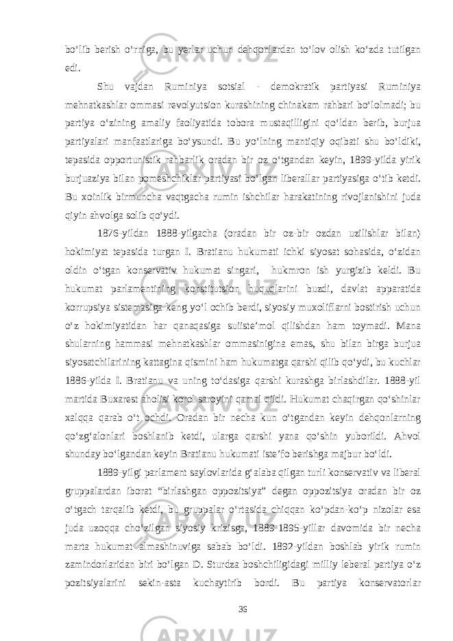 bo‘lib berish o‘rniga, bu yerlar uchun dehqonlardan to‘lov olish ko‘zda tutilgan edi. Shu vajdan Ruminiya sotsial - demokratik partiyasi Ruminiya mehnatkashlar ommasi revolyutsion kurashining chinakam rahbari bo‘lolmadi; bu partiya o‘zining amaliy faoliyatida tobora mustaqilligini qo‘ldan berib, burjua partiyalari manfaatlariga bo‘ysundi. Bu yo‘lning mantiqiy oqibati shu bo‘ldiki, tepasida opportunistik rahbarlik oradan bir oz o‘tgandan keyin, 1899-yilda yirik burjuaziya bilan pomeshchiklar partiyasi bo‘lgan liberallar partiyasiga o‘tib ketdi. Bu xoinlik birmuncha vaqtgacha rumin ishchilar harakatining rivojlanishini juda qiyin ahvolga solib qo‘ydi. 1876-yildan 1888-yilgacha (oradan bir oz-bir ozdan uzilishlar bilan) hokimiyat tepasida turgan I. Bratianu hukumati ichki siyosat sohasida, o‘zidan oldin o‘tgan konservativ hukumat singari, hukmron ish yurgizib keldi. Bu hukumat parlamentining konstitutsion huquqlarini buzdi, davlat apparatida korrupsiya sistemasiga keng yo‘l ochib berdi, siyosiy muxoliflarni bostirish uchun o‘z hokimiyatidan har qanaqasiga suiiste’mol qilishdan ham toymadi. Mana shularning hammasi mehnatkashlar ommasinigina emas, shu bilan birga burjua siyosatchilarining kattagina qismini ham hukumatga qarshi qilib qo‘ydi, bu kuchlar 1886-yilda I. Bratianu va uning to‘dasiga qarshi kurashga birlashdilar. 1888-yil martida Buxarest aholisi korol saroyini qamal qildi. Hukumat chaqirgan qo‘shinlar xalqqa qarab o‘t ochdi. Oradan bir necha kun o‘tgandan keyin dehqonlarning qo‘zg‘alonlari boshlanib ketdi, ularga qarshi yana qo‘shin yuborildi. Ahvol shunday bo‘lgandan keyin Bratianu hukumati iste’fo berishga majbur bo‘ldi. 1889-yilgi parlament saylovlarida g‘alaba qilgan turli konservativ va liberal gruppalardan iborat “birlashgan oppozitsiya” degan oppozitsiya oradan bir oz o‘tgach tarqalib ketdi, bu gruppalar o‘rtasida chiqqan ko‘pdan-ko‘p nizolar esa juda uzoqqa cho‘zilgan siyosiy krizisga, 1889-1895-yillar davomida bir necha marta hukumat almashinuviga sabab bo‘ldi. 1892-yildan boshlab yirik rumin zamindorlaridan biri bo‘lgan D. Sturdza boshchiligidagi milliy leberal partiya o‘z pozitsiyalarini sekin-asta kuchaytirib bordi. Bu partiya konservatorlar 36 