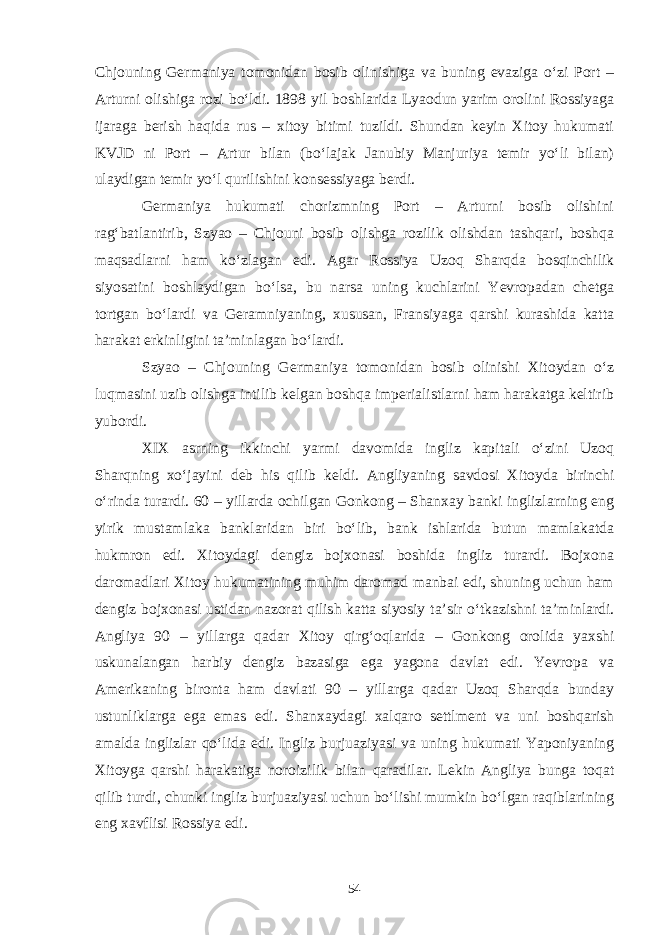 Chjouning Germaniya tomonidan bosib olinishiga va buning evaziga o‘zi Port – Arturni olishiga rozi bo‘ldi. 1898 yil boshlarida Lyaodun yarim orolini Rossiyaga ijaraga berish haqida rus – xitoy bitimi tuzildi. Shundan keyin Xitoy hukumati KVJD ni Port – Artur bilan (bo‘lajak Janubiy Manjuriya temir yo‘li bilan) ulaydigan temir yo‘l qurilishini konsessiyaga berdi. Germaniya hukumati chorizmning Port – Arturni bosib olishini rag‘batlantirib, Szyao – Chjouni bosib olishga rozilik olishdan tashqari, boshqa maqsadlarni ham ko‘zlagan edi. Agar Rossiya Uzoq Sharqda bosqinchilik siyosatini boshlaydigan bo‘lsa, bu narsa uning kuchlarini Yevropadan chetga tortgan bo‘lardi va Geramniyaning, xususan, Fransiyaga qarshi kurashida katta harakat erkinligini ta’minlagan bo‘lardi. Szyao – Chjouning Germaniya tomonidan bosib olinishi Xitoydan o‘z luqmasini uzib olishga intilib kelgan boshqa imperialistlarni ham harakatga keltirib yubordi. XIX asrning ikkinchi yarmi davomida ingliz kapitali o‘zini Uzoq Sharqning xo‘jayini deb his qilib keldi. Angliyaning savdosi Xitoyda birinchi o‘rinda turardi. 60 – yillarda ochilgan Gonkong – Shanxay banki inglizlarning eng yirik mustamlaka banklaridan biri bo‘lib, bank ishlarida butun mamlakatda hukmron edi. Xitoydagi dengiz bojxonasi boshida ingliz turardi. Bojxona daromadlari Xitoy hukumatining muhim daromad manbai edi, shuning uchun ham dengiz bojxonasi ustidan nazorat qilish katta siyosiy ta’sir o‘tkazishni ta’minlardi. Angliya 90 – yillarga qadar Xitoy qirg‘oqlarida – Gonkong orolida yaxshi uskunalangan harbiy dengiz bazasiga ega yagona davlat edi. Yevropa va Amerikaning bironta ham davlati 90 – yillarga qadar Uzoq Sharqda bunday ustunliklarga ega emas edi. Shanxaydagi xalqaro settlment va uni boshqarish amalda inglizlar qo‘lida edi. Ingliz burjuaziyasi va uning hukumati Yaponiyaning Xitoyga qarshi harakatiga noroizilik bilan qaradilar. Lekin Angliya bunga toqat qilib turdi, chunki ingliz burjuaziyasi uchun bo‘lishi mumkin bo‘lgan raqiblarining eng xavflisi Rossiya edi. 54 