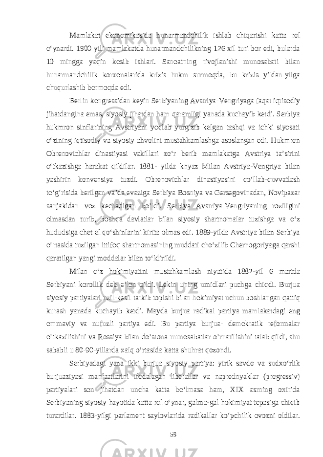 Mamlakat ekonomikasida hunarmandchilik ishlab chiqarishi katta rol o‘ynardi. 1900 yili mamlakatda hunarmandchilikning 126 xil turi bor edi, bularda 10 mingga yaqin kosib ishlari. Sanoatning rivojlanishi munosabati bilan hunarmandchilik korxonalarida krizis hukm surmoqda, bu krizis yildan-yilga chuqurlashib bormoqda edi. Berlin kongressidan keyin Serbiyaning Avstriya-Vengriyaga faqat iqtisodiy jihatdangina emas, siyosiy jihatdan ham qaramligi yanada kuchayib ketdi. Serbiya hukmron sinflarining Avstriyani yoqlab yurgizib kelgan tashqi va ichki siyosati o‘zining iqtisodiy va siyosiy ahvolini mustahkamlashga asoslangan edi. Hukmron Obrenovichlar dinastiyasi vakillari zo‘r berib mamlakatga Avstriya ta’sirini o‘tkazishga harakat qildilar. 1881- yilda knyaz Milan Avstriya-Vengriya bilan yashirin konvensiya tuzdi. Obrenovichlar dinastiyasini qo‘llab-quvvatlash to‘g‘risida berilgan va’da evaziga Serbiya Bosniya va Gersegovinadan, Novipazar sanjakidan voz kechadigan bo‘ldi. Serbiya Avstriya-Vengriyaning roziligini olmasdan turib, boshqa davlatlar bilan siyosiy shartnomalar tuzishga va o‘z hududsiga chet el qo‘shinlarini kirita olmas edi. 1889-yilda Avstriya bilan Serbiya o‘rtasida tuzilgan ittifoq shartnomasining muddati cho‘zilib Chernogoriyaga qarshi qaratilgan yangi moddalar bilan to‘ldirildi. Milan o‘z hokimiyatini mustahkamlash niyatida 1882-yil 6 martda Serbiyani korollik deb e’lon qildi. Lekin uning umidlari puchga chiqdi. Burjua siyosiy partiyalari uzil-kesil tarkib topishi bilan hokimiyat uchun boshlangan qattiq kurash yanada kuchayib ketdi. Mayda burjua radikal partiya mamlakatdagi eng ommaviy va nufuzli partiya edi. Bu partiya burjua- demokratik reformalar o‘tkazilishini va Rossiya bilan do‘stona munosabatlar o‘rnatilishini talab qildi, shu sababli u 80-90-yillarda xalq o‘rtasida katta shuhrat qozondi. Serbiyadagi yana ikki burjua siyosiy partiya: yirik savdo va sudxo‘rlik burjuaziyasi manfaatlarini ifodalagan liberallar va naprednyaklar (progressiv) partiyalari son jihatdan uncha katta bo‘lmasa ham, XIX asrning oxirida Serbiyaning siyosiy hayotida katta rol o‘ynar, galma-gal hokimiyat tepasiga chiqib turardilar. 1883-yilgi parlament saylovlarida radikallar ko‘pchilik ovozni oldilar. 58 