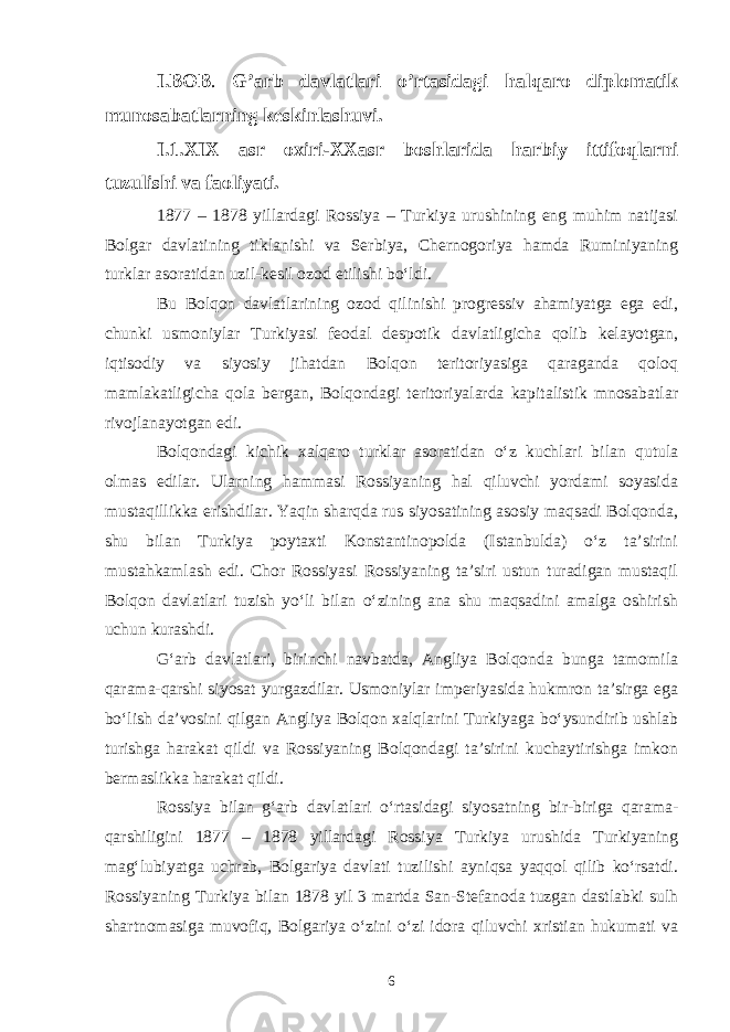 I.BOB . G’arb davlatlari o’rtasidagi halqaro diplomatik munosabatlarning keskinlashuvi. I.1.XIX asr oxiri-XXasr boshlarida harbiy ittifoqlarni tuzulishi va faoliyati. 1877 – 1878 yillardagi Rossiya – Turkiya urushining eng muhim natijasi Bolgar davlatining tiklanishi va Serbiya, Chernogoriya hamda Ruminiyaning turklar asoratidan uzil-kesil ozod etilishi bo‘ldi. Bu Bolqon davlatlarining ozod qilinishi progressiv ahamiyatga ega edi, chunki usmoniylar Turkiyasi feodal despotik davlatligicha qolib kelayotgan, iqtisodiy va siyosiy jihatdan Bolqon teritoriyasiga qaraganda qoloq mamlakatligicha qola bergan, Bolqondagi teritoriyalarda kapitalistik mnosabatlar rivojlanayotgan edi. Bolqondagi kichik xalqaro turklar asoratidan o‘z kuchlari bilan qutula olmas edilar. Ularning hammasi Rossiyaning hal qiluvchi yordami soyasida mustaqillikka erishdilar. Yaqin sharqda rus siyosatining asosiy maqsadi Bolqonda, shu bilan Turkiya poytaxti Konstantinopolda (Istanbulda) o‘z ta’sirini mustahkamlash edi. Chor Rossiyasi Rossiyaning ta’siri ustun turadigan mustaqil Bolqon davlatlari tuzish yo‘li bilan o‘zining ana shu maqsadini amalga oshirish uchun kurashdi. G‘arb davlatlari, birinchi navbatda, Angliya Bolqonda bunga tamomila qarama-qarshi siyosat yurgazdilar. Usmoniylar imperiyasida hukmron ta’sirga ega bo‘lish da’vosini qilgan Angliya Bolqon xalqlarini Turkiyaga bo‘ysundirib ushlab turishga harakat qildi va Rossiyaning Bolqondagi ta’sirini kuchaytirishga imkon bermaslikka harakat qildi. Rossiya bilan g‘arb davlatlari o‘rtasidagi siyosatning bir-biriga qarama- qarshiligini 1877 – 1878 yillardagi Rossiya Turkiya urushida Turkiyaning mag‘lubiyatga uchrab, Bolgariya davlati tuzilishi ayniqsa yaqqol qilib ko‘rsatdi. Rossiyaning Turkiya bilan 1878 yil 3 martda San-Stefanoda tuzgan dastlabki sulh shartnomasiga muvofiq, Bolgariya o‘zini o‘zi idora qiluvchi xristian hukumati va 6 