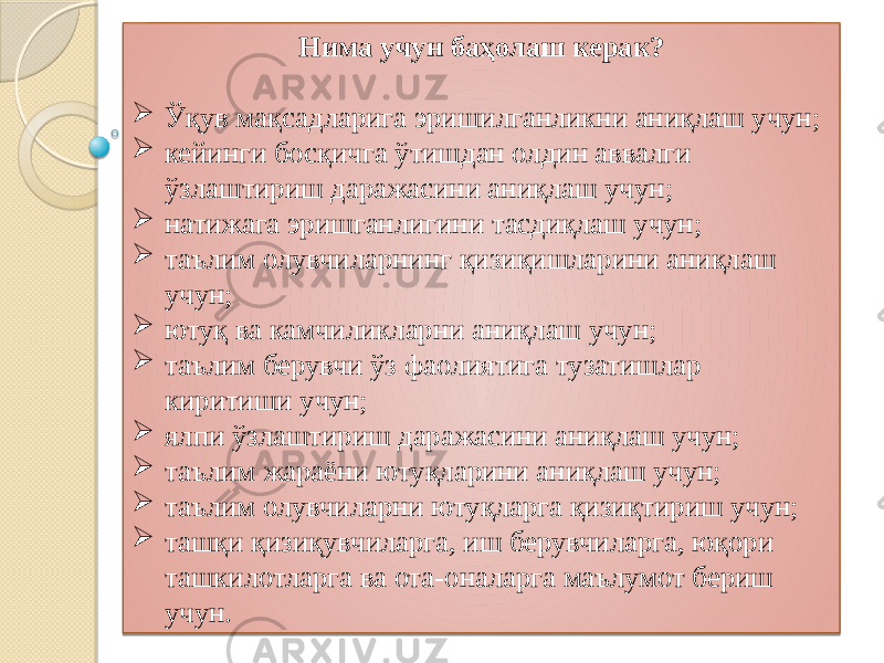 Нима учун баҳолаш керак?  Ўқув мақсадларига эришилганликни аниқлаш учун;  кейинги босқичга ўтишдан олдин аввалги ўзлаштириш даражасини аниқлаш учун;  натижага эришганлигини тасдиқлаш учун;  таълим олувчиларнинг қизиқишларини аниқлаш учун;  ютуқ ва камчиликларни аниқлаш учун;  таълим берувчи ўз фаолиятига тузатишлар киритиши учун;  ялпи ўзлаштириш даражасини аниқлаш учун;  таълим жараёни ютуқларини аниқлаш учун;  таълим олувчиларни ютуқларга қизиқтириш учун;  ташқи қизиқувчиларга, иш берувчиларга, юқори ташкилотларга ва ота-оналарга маълумот бериш учун. 1A 01 2412 01 19 151B06 01 0C 01 03 0E13 01 26 01 03 19 01 23 01 03 01 03 01 03 03 0E13 