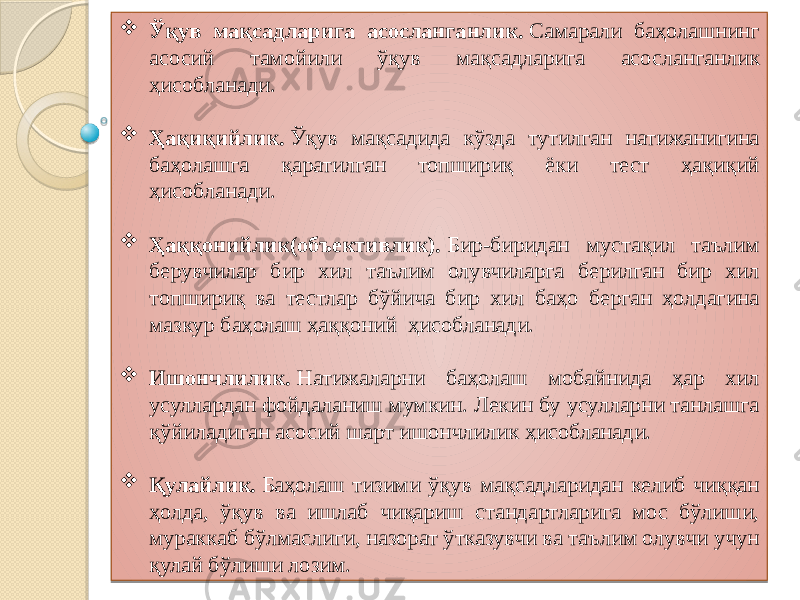  Ўқув мақсадларига асосланганлик.  Самарали баҳолашнинг асосий тамойили ўқув мақсадларига асосланганлик ҳисобланади.  Ҳақиқийлик.  Ўқув мақсадида кўзда тутилган натижанигина баҳолашга қаратилган топшириқ ёки тест ҳақиқий ҳисобланади.  Ҳаққонийлик(объективлик).  Бир-биридан мустақил таълим берувчилар бир хил таълим олувчиларга берилган бир хил топшириқ ва тестлар бўйича бир хил баҳо берган ҳолдагина мазкур баҳолаш ҳаққоний  ҳисобланади.  Ишончлилик.  Натижаларни баҳолаш мобайнида ҳар хил усуллардан фойдаланиш мумкин. Лекин бу усулларни танлашга қўйиладиган асосий шарт ишончлилик ҳисобланади.  Қулайлик.  Баҳолаш тизими ўқув мақсадларидан келиб чиққан ҳолда, ўқув ва ишлаб чиқариш стандартларига мос бўлиши, мураккаб бўлмаслиги, назорат ўтказувчи ва таълим олувчи учун қулай бўлиши лозим. 03 2F 2F 04 1D 03 23 24 0F 1D 03 23 2F21070A 0F 03 08 03 2A 28 0E 1215 03 211C 2F21 1D 08 120E 