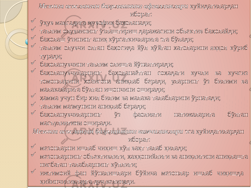  Мезонга асосланган баҳолашнинг aфзалликлари қуйидагилардан иборат:  ўқув мақсадига мувофиқ баҳоланади;  таълим олувчининг ўзлаштириш даражасини объектив баҳолайди;  баҳолаш ўзининг аниқ кўрсаткичларига эга бўлади;  таълим олувчи олган баҳосида йўл қўйган хатоларини яққол кўриб туради;  баҳоланувчини таълим олишга йўналтиради;  баҳоланувчиларнинг баҳоланаётган соҳадаги кучли ва кучсиз томонларини холисона аниқлаб беради, уларнинг ўз билими ва малакаларига бўлган ишончини оширади;  ҳамма учун бир хил билим ва малака талабларини ўрнатади;  таълим мазмунини аниқлаб беради;  баҳоланувчиларнинг ўз фаолияти натижаларига бўлган масъулиятини оширади. Мезонга асосланган баҳолашнинг камчиликлари эса қуйидагилардан иборат:  мезонларни ишлаб чиқиш кўп вақт талаб қилади;  мезонларнинг объективлиги, ҳаққонийлиги ва аниқлигини аниқлашга нисбатан талабларнинг кўплиги;  ижтимоий фан йўналишлари бўйича мезонлар ишлаб чиқишда қийинчиликларга дуч келинади. 01 01 01 07 04 15 04 03 04 0F 04 03 03 04 0F 04 0F 03 08 04 1D 04 03 04 0F 08 01 01 070F 04 08 04 08 0C07 04 070903 120720 