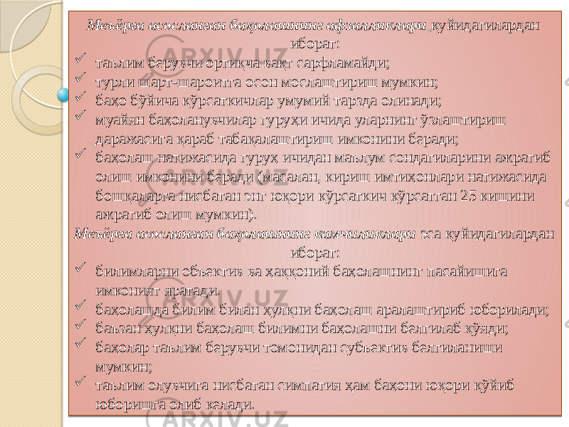 Меъёрга асосланган баҳолашнинг афзалликлари   қуйидагилардан иборат:  таълим берувчи ортиқча вақт сарфламайди;  турли шарт-шароитга осон мослаштириш мумкин;  баҳо бўйича кўрсаткичлар умумий тарзда олинади;  муайян баҳоланувчилар гуруҳи ичида уларнинг ўзлаштириш даражасига қараб табақалаштириш имконини беради;  баҳолаш натижасида гуруҳ ичидан маълум сондагиларини ажратиб олиш имконини беради (масалан, кириш имтиҳонлари натижасида бошқаларга нисбатан энг юқори кўрсаткич кўрсатган 25 кишини ажратиб олиш мумкин). Меъёрга асосланган баҳолашнинг камчиликлари эса қуйидагилардан иборат:  билимларни объектив ва ҳаққоний баҳолашнинг пасайишига имконият яратади.  баҳолашда билим билан ҳулқни баҳолаш аралаштириб юборилади;  баъзан ҳулқни баҳолаш билимни баҳолашни белгилаб қўяди;  баҳолар таълим берувчи томонидан субъектив белгиланиши мумкин;  таълим олувчига нисбатан симпатия ҳам баҳони юқори қўйиб юборишга олиб келади. 01 2F 120E 070F 04 03 04 03 04 0F 04 08 14 04 0F 10 0F 04 01 01 070F 04 0F 0708 04 0F 04 0F 04 0F 08 04 03 26 