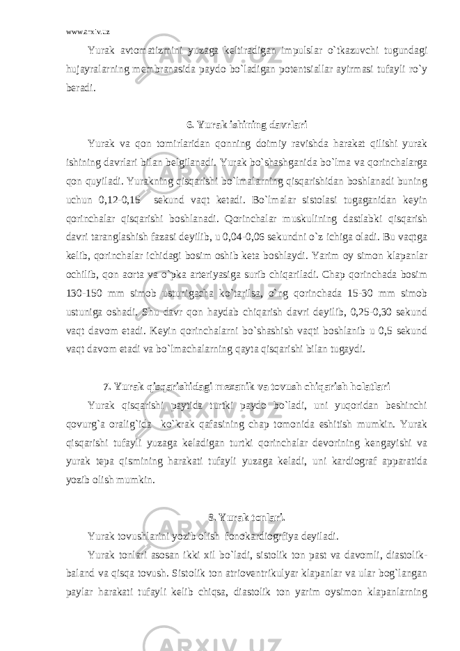 www.arxiv.uz Yurak avtomatizmini yuzaga keltiradigan impulslar o`tkazuvchi tugundagi hujayralarning membranasida paydo bo`ladigan potentsiallar ayirmasi tufayli ro`y beradi. 6. Yurak ishining davrlari Yurak va qon tomirlaridan qonning doimiy ravishda harakat qilishi yurak ishining davrlari bilan belgilanadi. Yurak bo`shashganida bo`lma va qorinchalarga qon quyiladi. Yurakning qisqarishi bo`lmalarning qisqarishidan boshlanadi buning uchun 0,12-0,15 sekund vaqt ketadi. Bo`lmalar sistolasi tugaganidan keyin qorinchalar qisqarishi boshlanadi. Qorinchalar muskulining dastlabki qisqarish davri taranglashish fazasi deyilib, u 0,04-0,06 sekundni o`z ichiga oladi. Bu vaqtga kelib, qorinchalar ichidagi bosim oshib keta boshlaydi. Yarim oy simon klapanlar ochilib, qon aorta va o`pka arteriyasiga surib chiqariladi. Chap qorinchada bosim 130-150 mm simob ustunigacha ko`tarilsa, o`ng qorinchada 15-30 mm simob ustuniga oshadi. Shu davr qon haydab chiqarish davri deyilib, 0,25-0,30 sekund vaqt davom etadi. Keyin qorinchalarni bo`shashish vaqti boshlanib u 0,5 sekund vaqt davom etadi va bo`lmachalarning qayta qisqarishi bilan tugaydi. 7. Yurak qisqarishidagi mexanik va tovush chiqarish holatlari Yurak qisqarishi paytida turtki paydo bo`ladi, uni yuqoridan beshinchi qovurg`a oralig`ida ko`krak qafasining chap tomonida eshitish mumkin. Yurak qisqarishi tufayli yuzaga keladigan turtki qorinchalar devorining kengayishi va yurak tepa qismining harakati tufayli yuzaga keladi, uni kardiograf apparatida yozib olish mumkin. 8. Yurak tonlari. Yurak tovushlarini yozib olish fonokardiogrfiya deyiladi. Yurak tonlari asosan ikki xil bo`ladi, sistolik ton past va davomli, diastolik- baland va qisqa tovush. Sistolik ton atrioventrikulyar klapanlar va ular bog`langan paylar harakati tufayli kelib chiqsa, diastolik ton yarim oysimon klapanlarning 