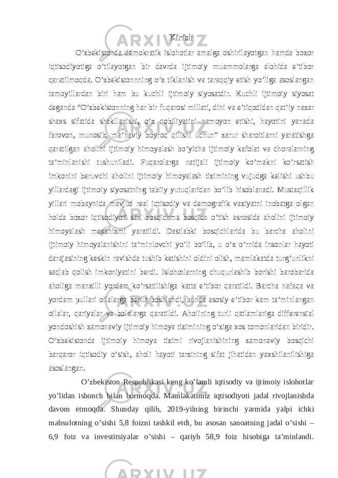 Kirish O’zbekistonda demokratik islohotlar amalga oshirilayotgan hamda bozor iqtisodiyotiga o’tilayotgan bir davrda ijtimoiy muammolarga alohida e’tibor qaratilmoqda. O’zbekistonnning o’z tiklanish va taraqqiy etish yo’liga asoslangan tamoyillardan biri ham bu kuchli ijtimoiy siyosatdir. Kuchli ijtimoiy siyosat deganda “O’zbekistonning har bir fuqarosi millati, dini va e’tiqodidan qat’iy nazar shaxs sifatida shakllanishi, o’z qobiliyatini namoyon etishi, hayotini yanada farovon, munosib, ma’naviy boyroq qilishi uchun” zarur sharoitlarni yaratishga qaratilgan aholini ijtimoiy himoyalash bo’yicha ijtimoiy kafolat va choralarning ta’minlanishi tushuniladi. Fuqarolarga natijali ijtimoiy ko’makni ko’rsatish imkonini beruvchi aholini ijtimoiy himoyalash tizimining vujudga kelishi ushbu yillardagi ijtimoiy siyosatning tabiiy yutuqlaridan bo’lib hisoblanadi. Mustaqillik yillari mobaynida mavjud real iqtisodiy va demografik vaziyatni inobatga olgan holda bozor iqtisodiyoti sari bosqichma bosqich o’tish asnosida aholini ijtimoiy himoyalash mexanizmi yaratildi. Dastlabki bosqichlarida bu barcha aholini ijtimoiy himoyalanishini ta’minlovchi yo’li bo’lib, u o’z o’rnida insonlar hayoti darajasining keskin ravishda tushib ketishini oldini olish, mamlakatda turg’unlikni saqlab qolish imkoniyatini berdi. Islohotlarning chuqurlashib borishi barobarida aholiga manzilli yordam ko’rsatilishiga katta e’tibor qaratildi. Barcha nafaqa va yordam pullari oilalarga berila boshlandi, bunda asosiy e’tibor kam ta’minlangan oilalar, qariyalar va bolalarga qaratildi. Aholining turli qatlamlariga differensial yondoshish zamonaviy ijtimoiy himoya tizimining o’ziga xos tomonlaridan biridir. O’zbekistonda ijtimoiy himoya tizimi rivojlanishining zamonaviy bosqichi barqaror iqtisodiy o’sish, aholi hayoti tarzining sifat jihatidan yaxshilanilishiga asoslangan. O’zbekiston Respublikasi keng ko’lamli iqtisodiy va ijtimoiy islohotlar yo’lidan ishonch bilan bormoqda. Mamlakatimiz iqtisodiyoti jadal rivojlanishda davom etmoqda. Shunday qilib, 2019-yilning birinchi yarmida yalpi ichki mahsulotning o’sishi 5,8 foizni tashkil etdi, bu asosan sanoatning jadal o’sishi – 6,9 foiz va investitsiyalar o’sishi – qariyb 58,9 foiz hisobiga ta’minlandi. 