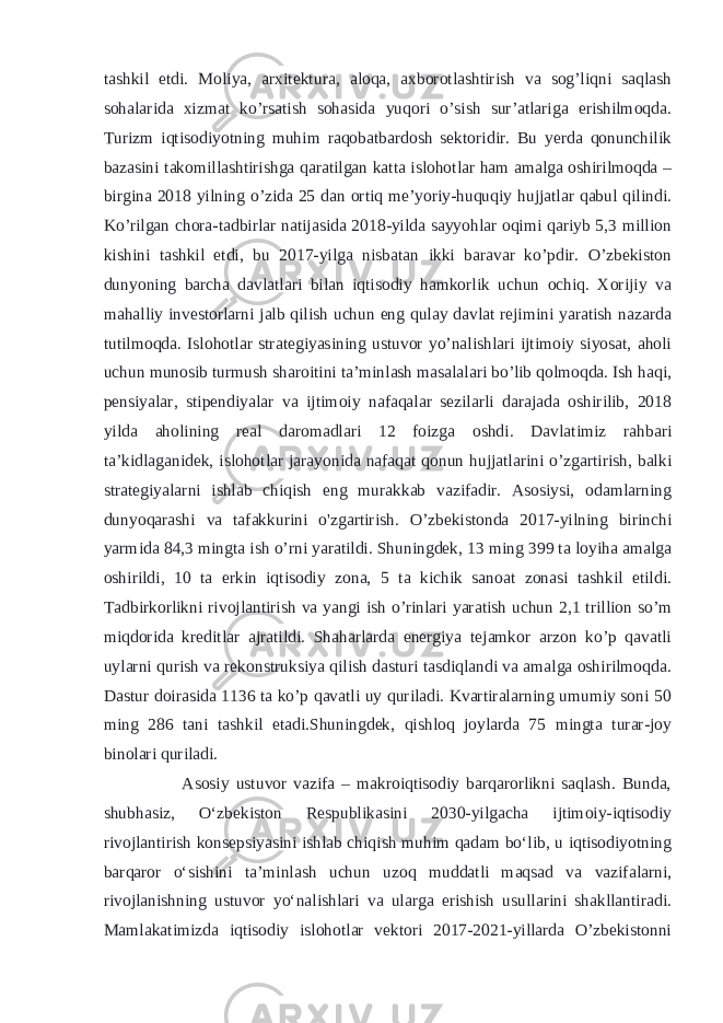 tashkil etdi. Moliya, arxitektura, aloqa, axborotlashtirish va sog’liqni saqlash sohalarida xizmat ko’rsatish sohasida yuqori o’sish sur’atlariga erishilmoqda. Turizm iqtisodiyotning muhim raqobatbardosh sektoridir. Bu yerda qonunchilik bazasini takomillashtirishga qaratilgan katta islohotlar ham amalga oshirilmoqda – birgina 2018 yilning o’zida 25 dan ortiq me’yoriy-huquqiy hujjatlar qabul qilindi. Ko’rilgan chora-tadbirlar natijasida 2018-yilda sayyohlar oqimi qariyb 5,3 million kishini tashkil etdi, bu 2017-yilga nisbatan ikki baravar ko’pdir. O’zbekiston dunyoning barcha davlatlari bilan iqtisodiy hamkorlik uchun ochiq. Xorijiy va mahalliy investorlarni jalb qilish uchun eng qulay davlat rejimini yaratish nazarda tutilmoqda. Islohotlar strategiyasining ustuvor yo’nalishlari ijtimoiy siyosat, aholi uchun munosib turmush sharoitini ta’minlash masalalari bo’lib qolmoqda. Ish haqi, pensiyalar, stipendiyalar va ijtimoiy nafaqalar sezilarli darajada oshirilib, 2018 yilda aholining real daromadlari 12 foizga oshdi. Davlatimiz rahbari ta’kidlaganidek, islohotlar jarayonida nafaqat qonun hujjatlarini o’zgartirish, balki strategiyalarni ishlab chiqish eng murakkab vazifadir. Asosiysi, odamlarning dunyoqarashi va tafakkurini o&#39;zgartirish. O’zbekistonda 2017-yilning birinchi yarmida 84,3 mingta ish o’rni yaratildi. Shuningdek, 13 ming 399 ta loyiha amalga oshirildi, 10 ta erkin iqtisodiy zona, 5 ta kichik sanoat zonasi tashkil etildi. Tadbirkorlikni rivojlantirish va yangi ish o’rinlari yaratish uchun 2,1 trillion so’m miqdorida kreditlar ajratildi. Shaharlarda energiya tejamkor arzon ko’p qavatli uylarni qurish va rekonstruksiya qilish dasturi tasdiqlandi va amalga oshirilmoqda. Dastur doirasida 1136 ta ko’p qavatli uy quriladi. Kvartiralarning umumiy soni 50 ming 286 tani tashkil etadi.Shuningdek, qishloq joylarda 75 mingta turar-joy binolari quriladi. Asosiy ustuvor vazifa – makroiqtisodiy barqarorlikni saqlash. Bunda, shubhasiz, Oʻzbekiston Respublikasini 2030-yilgacha ijtimoiy-iqtisodiy rivojlantirish konsepsiyasini ishlab chiqish muhim qadam boʻlib, u iqtisodiyotning barqaror oʻsishini taʼminlash uchun uzoq muddatli maqsad va vazifalarni, rivojlanishning ustuvor yoʻnalishlari va ularga erishish usullarini shakllantiradi. Mamlakatimizda iqtisodiy islohotlar vektori 2017-2021-yillarda O’zbekistonni 