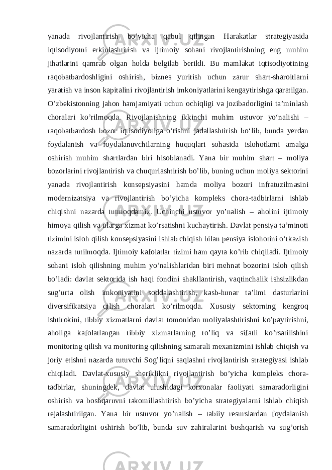 yanada rivojlantirish bo’yicha qabul qilingan Harakatlar strategiyasida iqtisodiyotni erkinlashtirish va ijtimoiy sohani rivojlantirishning eng muhim jihatlarini qamrab olgan holda belgilab berildi. Bu mamlakat iqtisodiyotining raqobatbardoshligini oshirish, biznes yuritish uchun zarur shart-sharoitlarni yaratish va inson kapitalini rivojlantirish imkoniyatlarini kengaytirishga qaratilgan. O’zbekistonning jahon hamjamiyati uchun ochiqligi va jozibadorligini ta’minlash choralari ko’rilmoqda. Rivojlanishning ikkinchi muhim ustuvor yoʻnalishi – raqobatbardosh bozor iqtisodiyotiga oʻtishni jadallashtirish boʻlib, bunda yerdan foydalanish va foydalanuvchilarning huquqlari sohasida islohotlarni amalga oshirish muhim shartlardan biri hisoblanadi. Yana bir muhim shart – moliya bozorlarini rivojlantirish va chuqurlashtirish bo’lib, buning uchun moliya sektorini yanada rivojlantirish konsepsiyasini hamda moliya bozori infratuzilmasini modernizatsiya va rivojlantirish bo’yicha kompleks chora-tadbirlarni ishlab chiqishni nazarda tutmoqdamiz. Uchinchi ustuvor yo’nalish – aholini ijtimoiy himoya qilish va ularga xizmat ko’rsatishni kuchaytirish. Davlat pensiya taʼminoti tizimini isloh qilish konsepsiyasini ishlab chiqish bilan pensiya islohotini oʻtkazish nazarda tutilmoqda. Ijtimoiy kafolatlar tizimi ham qayta ko’rib chiqiladi. Ijtimoiy sohani isloh qilishning muhim yo’nalishlaridan biri mehnat bozorini isloh qilish bo’ladi: davlat sektorida ish haqi fondini shakllantirish, vaqtinchalik ishsizlikdan sug’urta olish imkoniyatini soddalashtirish, kasb-hunar ta’limi dasturlarini diversifikatsiya qilish choralari ko’rilmoqda. Xususiy sektorning kengroq ishtirokini, tibbiy xizmatlarni davlat tomonidan moliyalashtirishni ko’paytirishni, aholiga kafolatlangan tibbiy xizmatlarning to’liq va sifatli ko’rsatilishini monitoring qilish va monitoring qilishning samarali mexanizmini ishlab chiqish va joriy etishni nazarda tutuvchi Sog’liqni saqlashni rivojlantirish strategiyasi ishlab chiqiladi. Davlat-xususiy sheriklikni rivojlantirish bo’yicha kompleks chora- tadbirlar, shuningdek, davlat ulushidagi korxonalar faoliyati samaradorligini oshirish va boshqaruvni takomillashtirish bo’yicha strategiyalarni ishlab chiqish rejalashtirilgan. Yana bir ustuvor yo’nalish – tabiiy resurslardan foydalanish samaradorligini oshirish bo’lib, bunda suv zahiralarini boshqarish va sug’orish 