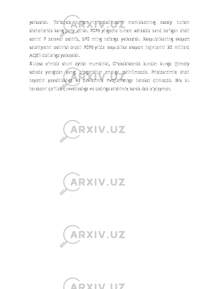 yetkazish. To’siqsiz turizm infratuzilmasini mamlakatning asosiy turizm shaharlarida keng joriy qilish. 2026-yilgacha turizm sohasida band bo’lgan aholi sonini 2 baravar oshirib, 520 ming nafarga yetkazish. Respublikaning eksport salohiyatini oshirish   orqali 2026-yilda respublika eksport hajmlarini 30 milliard AQSh dollariga yetkazish. Xulosa o’rnida shuni aytish mumkinki, O’zbekistonda kundan kunga ijtimoiy sohada yangidan yangi o’zgarishlar amalga oshirilmoqda. Prizidentimiz aholi hayotini yaxshilashga va davlatimiz rivojlanishiga harakat qilmoqda. Biz bu harakatni qo’llab quvvatlashga va qadriga etishimiz kerak deb o’ylayman. 