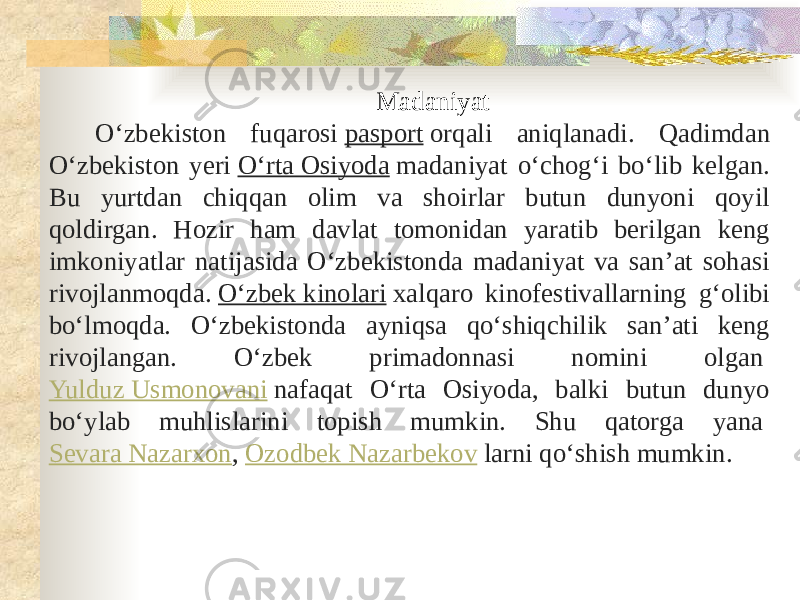 Madaniyat Oʻzbekiston fuqarosi  pasport  orqali aniqlanadi. Qadimdan Oʻzbekiston yeri  Oʻrta Osiyoda  madaniyat oʻchogʻi boʻlib kelgan. Bu yurtdan chiqqan olim va shoirlar butun dunyoni qoyil qoldirgan. Hozir ham davlat tomonidan yaratib berilgan keng imkoniyatlar natijasida Oʻzbekistonda madaniyat va sanʼat sohasi rivojlanmoqda.  Oʻzbek kinolari  xalqaro kinofestivallarning gʻolibi boʻlmoqda. Oʻzbekistonda ayniqsa qoʻshiqchilik sanʼati keng rivojlangan. Oʻzbek primadonnasi nomini olgan  Yulduz Usmonovani  nafaqat Oʻrta Osiyoda, balki butun dunyo boʻylab muhlislarini topish mumkin. Shu qatorga yana  Sevara Nazarxon ,  Ozodbek Nazarbekov  larni qoʻshish mumkin. 