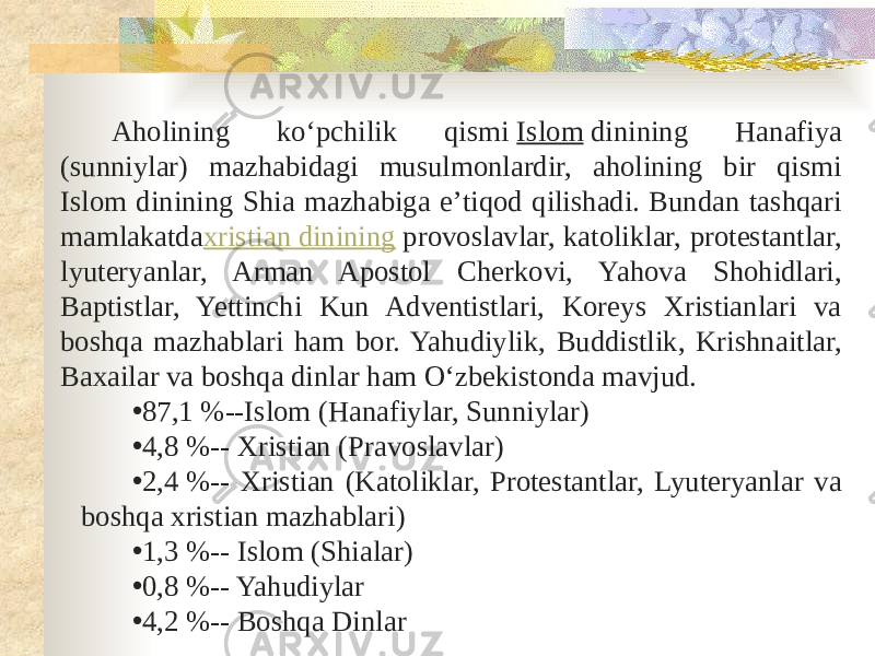 Aholining koʻpchilik qismi  Islom  dinining Hanafiya (sunniylar) mazhabidagi musulmonlardir, aholining bir qismi Islom dinining Shia mazhabiga eʼtiqod qilishadi. Bundan tashqari mamlakatda xristian dinining  provoslavlar, katoliklar, protestantlar, lyuteryanlar, Arman Apostol Cherkovi, Yahova Shohidlari, Baptistlar, Yettinchi Kun Adventistlari, Koreys Xristianlari va boshqa mazhablari ham bor. Yahudiylik, Buddistlik, Krishnaitlar, Baxailar va boshqa dinlar ham Oʻzbekistonda mavjud. • 87,1 %--Islom (Hanafiylar, Sunniylar) • 4,8 %-- Xristian (Pravoslavlar) • 2,4 %-- Xristian (Katoliklar, Protestantlar, Lyuteryanlar va boshqa xristian mazhablari) • 1,3 %-- Islom (Shialar) • 0,8 %-- Yahudiylar • 4,2 %-- Boshqa Dinlar 