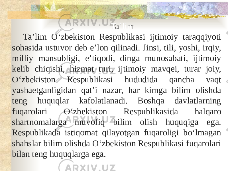 Taʼlim Taʼlim Oʻzbekiston Respublikasi ijtimoiy taraqqiyoti sohasida ustuvor deb eʼlon qilinadi. Jinsi, tili, yoshi, irqiy, milliy mansubligi, eʼtiqodi, dinga munosabati, ijtimoiy kelib chiqishi, hizmat turi, ijtimoiy mavqei, turar joiy, Oʻzbekiston Respublikasi hududida qancha vaqt yashaetganligidan qatʼi nazar, har kimga bilim olishda teng huquqlar kafolatlanadi. Boshqa davlatlarning fuqarolari Oʻzbekiston Respublikasida halqaro shartnomalarga muvofiq bilim olish huquqiga ega. Respublikada istiqomat qilayotgan fuqaroligi boʻlmagan shahslar bilim olishda Oʻzbekiston Respublikasi fuqarolari bilan teng huquqlarga ega. 