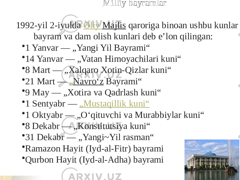  Milliy bayramlar 1992-yil 2-iyulda  Oliy Majlis  qaroriga binoan ushbu kunlar bayram va dam olish kunlari deb eʼlon qilingan: • 1 Yanvar — „Yangi Yil Bayrami“ • 14 Yanvar — „Vatan Himoyachilari kuni“ • 8 Mart — „Xalqaro Xotin-Qizlar kuni“ • 21 Mart —  „ Navroʻz  Bayrami“ • 9 May — „Xotira va Qadrlash kuni“ • 1 Sentyabr —  „ Mustaqillik kuni “ • 1 Oktyabr — „Oʻqituvchi va Murabbiylar kuni“ • 8 Dekabr — „Konstitutsiya kuni“ • 31 Dekabr — „Yangi~Yil rasman“ • Ramazon Hayit (Iyd-al-Fitr) bayrami • Qurbon Hayit (Iyd-al-Adha) bayrami 