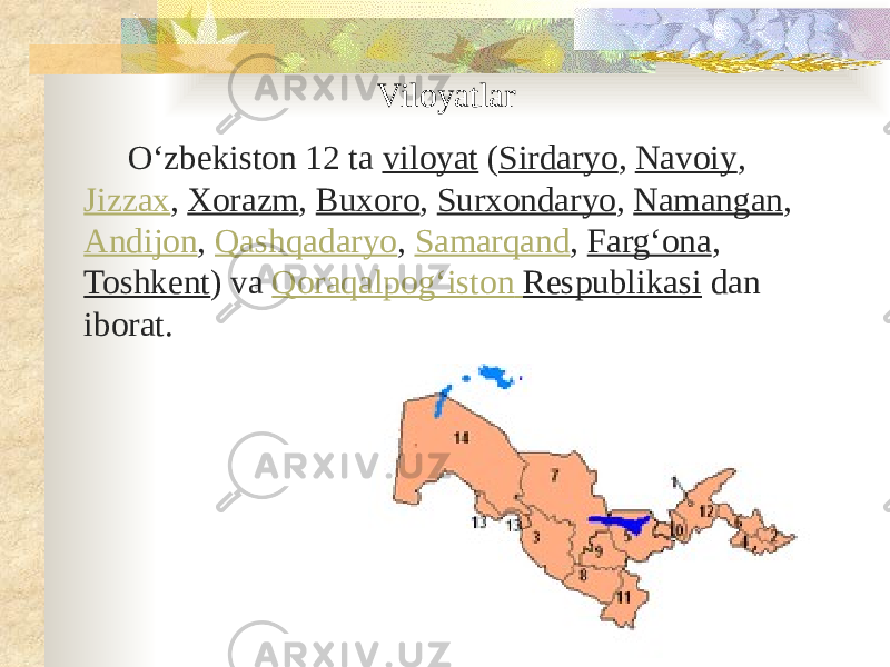 Viloyatlar Oʻzbekiston 12 ta  viloyat  ( Sirdaryo ,  Navoiy ,  Jizzax ,  Xorazm ,  Buxoro ,  Surxondaryo ,  Namangan ,  Andijon ,  Qashqadaryo ,  Samarqand ,  Fargʻona , Toshkent ) va  Qoraqalpogʻiston Respublikasi  dan iborat. 