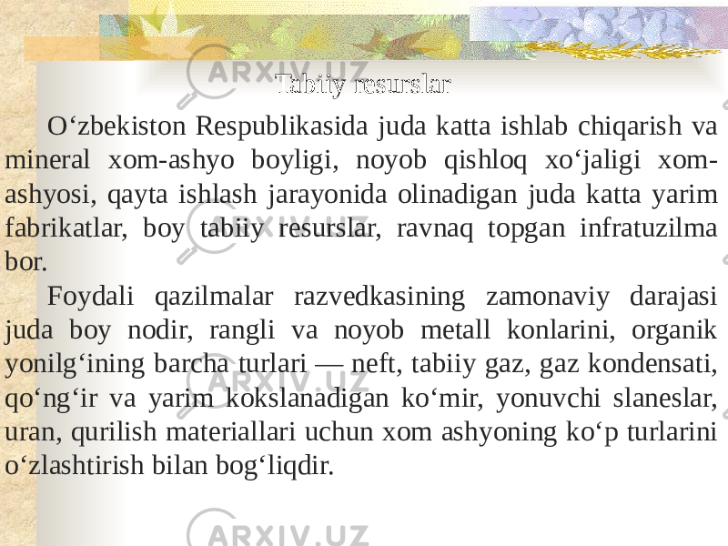 Tabiiy resurslar O‘zbekiston Respublikasida juda katta ishlab chiqarish va mineral xom-ashyo boyligi, noyob qishloq xo‘jaligi xom- ashyosi, qayta ishlash jarayonida olinadigan juda katta yarim fabrikatlar, boy tabiiy resurslar, ravnaq topgan infratuzilma bor. Foydali qazilmalar razvedkasining zamonaviy darajasi juda boy nodir, rangli va noyob metall konlarini, organik yonilg‘ining barcha turlari — neft, tabiiy gaz, gaz kondensati, qo‘ngʻir va yarim kokslanadigan ko‘mir, yonuvchi slaneslar, uran, qurilish materiallari uchun xom ashyoning ko‘p turlarini o‘zlashtirish bilan bog‘liqdir. 