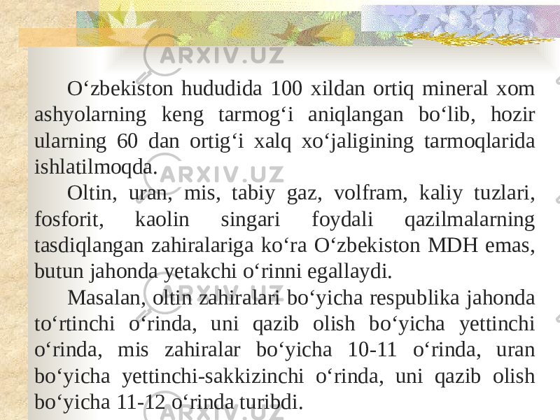 Oʻzbekiston hududida 100 xildan ortiq mineral xom ashyolarning keng tarmogʻi aniqlangan boʻlib, hozir ularning 60 dan ortigʻi xalq xoʻjaligining tarmoqlarida ishlatilmoqda. Oltin, uran, mis, tabiy gaz, volfram, kaliy tuzlari, fosforit, kaolin singari foydali qazilmalarning tasdiqlangan zahiralariga koʻra O‘zbekiston MDH emas, butun jahonda yetakchi oʻrinni egallaydi. Masalan, oltin zahiralari boʻyicha respublika jahonda toʻrtinchi oʻrinda, uni qazib olish boʻyicha yettinchi oʻrinda, mis zahiralar boʻyicha 10-11 oʻrinda, uran boʻyicha yettinchi-sakkizinchi oʻrinda, uni qazib olish boʻyicha 11-12 oʻrinda turibdi. 