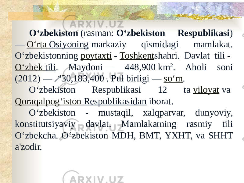 Oʻzbekiston  (rasman:  Oʻzbekiston Respublikasi ) —  Oʻrta Osiyoning  markaziy qismidagi mamlakat. Oʻzbekistonning  poytaxti  -  Toshkent shahri. Davlat tili -  Oʻzbek tili . Maydoni — 448,900 km 2 . Aholi soni (2012) — 30,183,400 . Pul birligi — ↗ soʻm . Oʻzbekiston Respublikasi 12 ta  viloyat  va  Qoraqalpogʻiston Respublikasidan  iborat. Oʻzbekiston - mustaqil, xalqparvar, dunyoviy, konstitutsiyaviy davlat. Mamlakatning rasmiy tili Oʻzbekcha. Oʻzbekiston MDH, BMT, YXHT, va SHHT a&#39;zodir. 