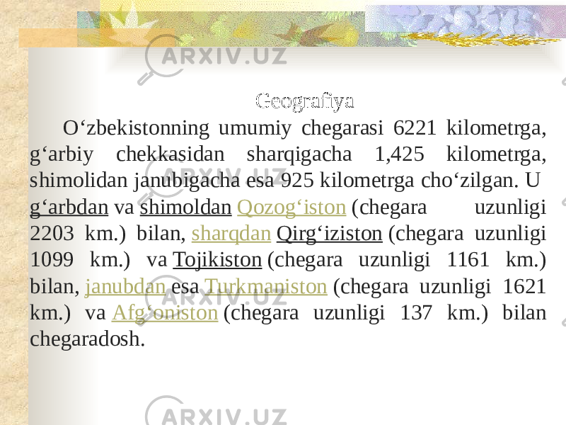 Geografiya Oʻzbekistonning umumiy chegarasi 6221 kilometrga, gʻarbiy chekkasidan sharqigacha 1,425 kilometrga, shimolidan janubigacha esa 925 kilometrga choʻzilgan. U  gʻarbdan  va  shimoldan   Qozogʻiston  (chegara uzunligi 2203 km.) bilan,  sharqdan   Qirgʻiziston  (chegara uzunligi 1099 km.) va  Tojikiston  (chegara uzunligi 1161 km.) bilan,  janubdan  esa  Turkmaniston  (chegara uzunligi 1621 km.) va  Afgʻoniston  (chegara uzunligi 137 km.) bilan chegaradosh. 