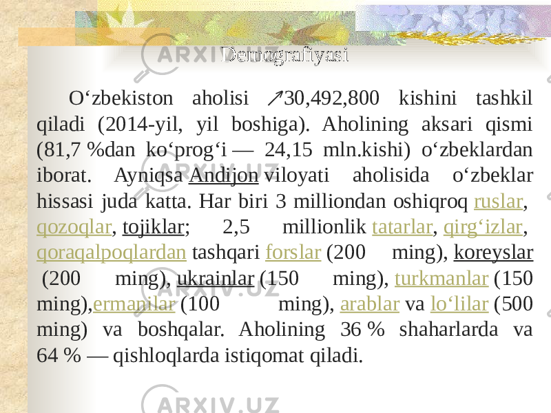 Demografiyasi Oʻzbekiston aholisi 30,492,800 kishini tashkil ↗ qiladi (2014-yil, yil boshiga). Aholining aksari qismi (81,7 %dan koʻprogʻi — 24,15 mln.kishi) oʻzbeklardan iborat. Ayniqsa  Andijon  viloyati aholisida oʻzbeklar hissasi juda katta. Har biri 3 milliondan oshiqroq  ruslar ,  qozoqlar ,  tojiklar ; 2,5 millionlik  tatarlar ,  qirgʻizlar ,  qoraqalpoqlardan  tashqari  forslar  (200 ming),  koreyslar  (200 ming),  ukrainlar  (150 ming),  turkmanlar  (150 ming), ermanilar  (100 ming),  arablar  va  loʻlilar  (500 ming) va boshqalar. Aholining 36 % shaharlarda va 64 % — qishloqlarda istiqomat qiladi. 