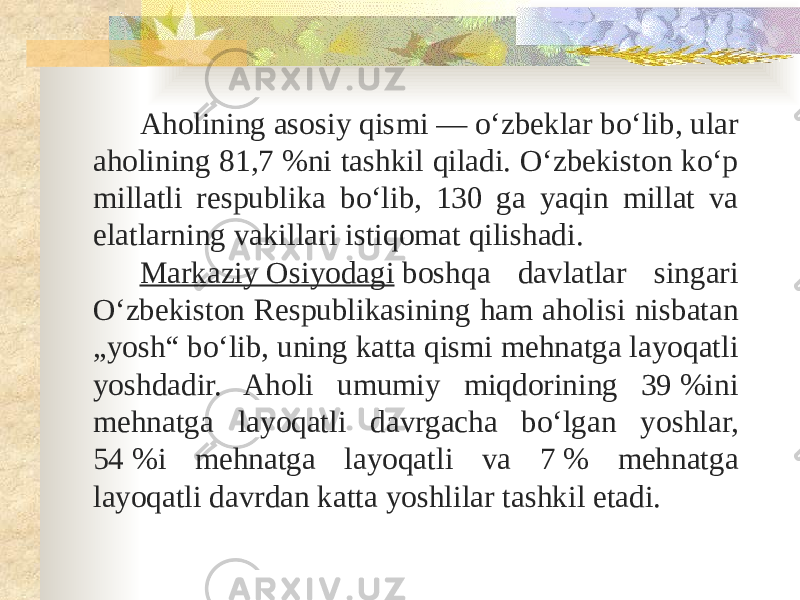 Aholining asosiy qismi — oʻzbeklar boʻlib, ular aholining 81,7 %ni tashkil qiladi. Oʻzbekiston koʻp millatli respublika boʻlib, 130 ga yaqin millat va elatlarning vakillari istiqomat qilishadi. Markaziy Osiyodagi  boshqa davlatlar singari Oʻzbekiston Respublikasining ham aholisi nisbatan „yosh“ boʻlib, uning katta qismi mehnatga layoqatli yoshdadir. Aholi umumiy miqdorining 39 %ini mehnatga layoqatli davrgacha boʻlgan yoshlar, 54 %i mehnatga layoqatli va 7 % mehnatga layoqatli davrdan katta yoshlilar tashkil etadi. 