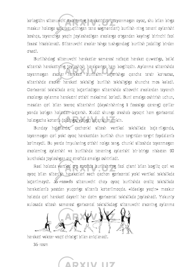 bo&#39;lagidir: siltanuvchi a&#39;zolaming harakati (qo&#39;l, tayanmagan oyoq, shu bilan birga mazkur holatga safarbar qilingan tana segmentlari) burilish- ning tanani aylanishi boshqa, tayanchga yaqin joylashadigan a&#39;zolarga o&#39;tgandan keyingi birinchi faol fazasi hisoblanadi. Siltanuvchi a&#39;zolar ishga tushgandagi burilish jadalligi birdan o&#39;sadi. Burilishdagi siltanuvchi harakatlar samarasi nafaqat harakat quwatiga, balki siltanish harakatining joylashish harakteriga ham bog&#39;liqdir. Aylanma siltanishda tayanmagan a&#39;zolar harakati burilishni bajarishga qancha ta&#39;sir ko&#39;rsatsa, siltanishda a&#39;zolar harakati tekisligi burilish tekisligiga shuncha mos keladi. Gorizontal tekislikda aniq bajariladigan siltanishda siltovchi a&#39;zolardan tayanch a&#39;zolarga aylanma harakatni o&#39;tishi maksimal bo&#39;ladi. Buni amalga oshirish uchun, masalan qo&#39;l bilan tezroq siltanishni (depsinishning 1 fazasiga qarang) qo&#39;llar yonda bo&#39;lgan holatdan bajarish. Xuddi shunga o&#39;xshab oyoqni ham gorizontal holatgacha ko&#39;tarib (oldinga, yonga) bajarish mumkin. Bunday holatlarda, qachonki siltash vertikal tekislikda baja-rilganda, tayanmagan qo&#39;l yoki oyoq harakatidan burilish chun to&#39;g&#39;ridan-to&#39;g&#39;ri foydalanib bo&#39;lmaydi. Bu yerda impulsning o&#39;tishi nolga teng. chunki siltashda tayanmagan a&#39;zolaming aylanishi va burilishda tananing aylanishi bir-biriga nisbatan 90 burchakda joylashgan o&#39;q atrofida amalga oshiriladi. Real holatda vertikal o &#39; q atrofida burilishning faol qismi bilan bog &#39; liq qo &#39; l va oyoq bilan siltanish harakatlari xech qachon gorizontal yoki vertikal tekislikda bajarilmaydi . 35- rasmda silta nuvchi chap oyoq burilishda oraliq tekislikda harakatlanib pastdan yuqoriga siltanib ko &#39; tarilmoqda . «Idealga yaqin» mazkur holatda qo&#39;l harakati deyarli har doim gorizontal tekislikda joylashadi. Yakuniy xulosada siltash samarasi gorizontal tekislikdagi silta nuvchi a&#39;zoning aylanma harakati vektor-vaqti chizig&#39;i bilan aniqlanadi. 35-rasm 