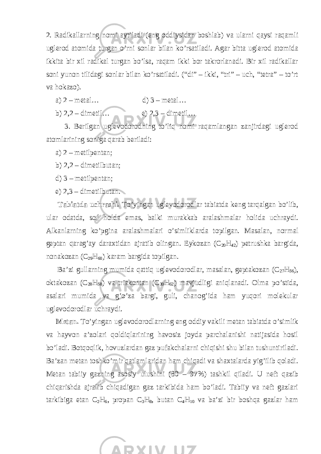 2. Radikallarning nomi aytiladi (eng oddiysidan boshlab) va ularni qaysi raqamli uglerod atomida turgan o’rni sonlar bilan ko’rsatiladi. Agar bitta uglerod atomida ikkita bir xil radikal turgan bo’lsa, raqam ikki bor takrorlanadi. Bir xil radikallar soni yunon tilidagi sonlar bilan ko’rsatiladi. (“di” – ikki, “tri” – uch, “tetra” – to’rt va hokazo). a) 2 – metal… d) 3 – metal… b) 2,2 – dimetil… e) 2,3 – dimetil… 3. Berilgan uglevodorodning to’liq nomi raqamlangan zanjirdagi uglerod atomlarining soniga qarab beriladi: a) 2 – metilpentan; b) 2,2 – dimetilbutan; d) 3 – metilpentan; e) 2,3 – dimetilbutan. Tabiatda uchrashi. To’yingan uglevodorodlar tabiatda keng tarqalgan bo’lib, ular odatda, sof holda emas, balki murakkab aralashmalar holida uchraydi. Alkanlarning ko’pgina aralashmalari o’simliklarda topilgan. Masalan, normal geptan qarag’ay daraxtidan ajratib olingan. Eykozan (C 20 H 42 ) petrushka bargida, nonakozan (C 29 H 60 ) karam bargida topilgan. Ba’zi gullarning mumida qattiq uglevodorodlar, masalan, geptakozan (C 27 H 56 ), oktakozan (C 28 H 58 ) va triakontan (C 30 H 62 ) mavjudligi aniqlanadi. Olma po’stida, asalari mumida va g’o’za bargi, guli, chanog’ida ham yuqori molekular uglevodorodlar uchraydi. Metan. To’yingan uglevodorodlarning eng oddiy vakili metan tabiatda o’simlik va hayvon a’zolari qoldiqlarining havosiz joyda parchalanishi natijasida hosil bo’ladi. Botqoqlik, hovuzlardan gaz pufakchalarni chiqishi shu bilan tushuntiriladi. Ba’zan metan toshko’mir qatlamlaridan ham chiqadi va shaxtalarda yig’ilib qoladi. Metan tabiiy gazning asosiy ulushini (80 – 97%) tashkil qiladi. U neft qazib chiqarishda ajralib chiqadigan gaz tarkibida ham bo’ladi. Tabiiy va neft gazlari tarkibiga etan C 2 H 6 , propan C 3 H 8 , butan C 4 H 10 va ba’zi bir boshqa gazlar ham 