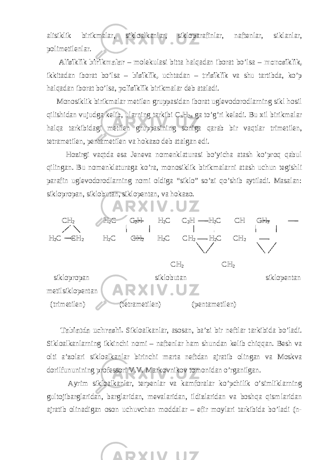 alisiklik birikmalar, sikloalkanlar, sikloparafinlar, naftenlar, siklanlar, polimetilenlar. Alisiklik birikmalar – molekulasi bitta halqadan iborat bo’lsa – monosiklik, ikkitadan iborat bo’lsa – bisiklik, uchtadan – trisiklik va shu tartibda, ko’p halqadan iborat bo’lsa, polisiklik birikmalar deb ataladi. Monosiklik birikmalar metilen gruppasidan iborat uglevodorodlarning sikl hosil qilishidan vujudga kelib, ularning tarkibi C n H 2n ga to’g’ri keladi. Bu xil birikmalar halqa tarkibidagi metilen gruppasining soniga qarab bir vaqtlar trimetilen, tetrametilen, pentametilen va hokazo deb atalgan edi. Hozirgi vaqtda esa Jeneva nomenklaturasi bo’yicha atash ko’proq qabul qilingan. Bu nomenklaturaga ko’ra, monosiklik birikmalarni atash uchun tegishli parafin uglevodorodlarning nomi oldiga “siklo” so’zi qo’shib aytiladi. Masalan: siklopropan, siklobutan, siklopentan, va hokazo. CH 2 H 2 C C 2 H H 2 C C 2 H H 2 C CH CH 3 H 2 C CH 2 H 2 C CH 2 H 2 C CH 2 H 2 C CH 2 CH 2 CH 2 siklopropan siklobutan siklopentan metilsiklopentan (trimetilen) (tetrametilen) (pentametilen) Tabiatda uchrashi. Sikloalkanlar, asosan, ba’zi bir neftlar tarkibida bo’ladi. Sikloalkanlarning ikkinchi nomi – naftenlar ham shundan kelib chiqqan. Besh va olti a’zolari sikloalkanlar birinchi marta neftdan ajratib olingan va Moskva dorilfununining professori V.V. Markovnikov tomonidan o’rganilgan. Ayrim sikloalkanlar, terpenlar va kamforalar ko’pchilik o’simliklarning gultojibarglaridan, barglaridan, mevalaridan, ildizlaridan va boshqa qismlaridan ajratib olinadigan oson uchuvchan moddalar – efir moylari tarkibida bo’ladi (n- 