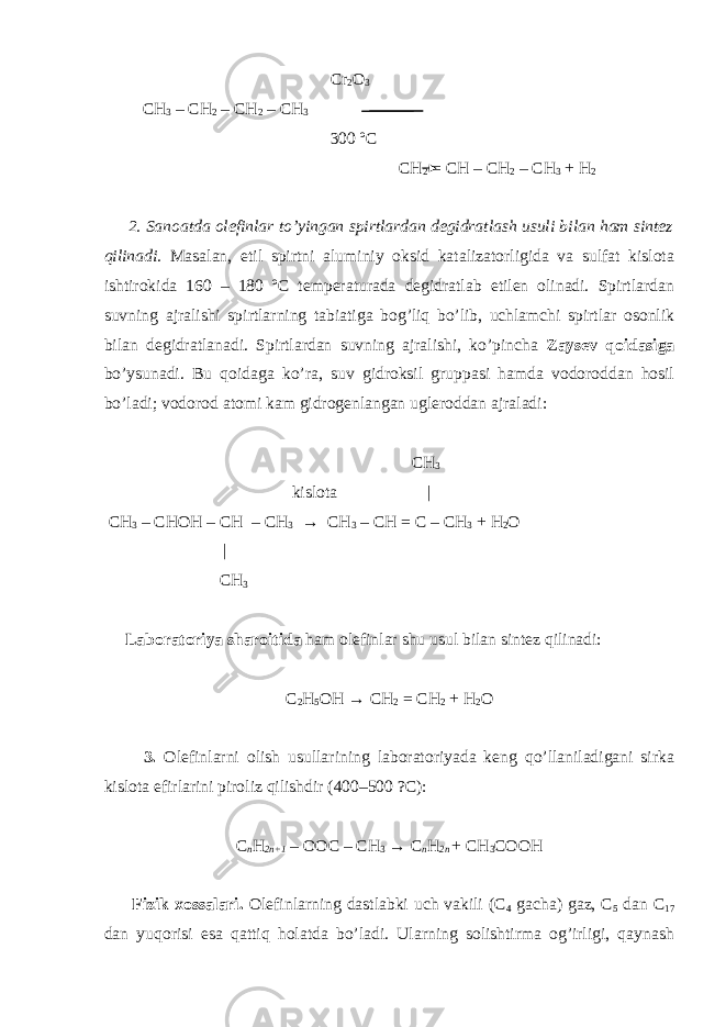  Cr 2 O 3 CH 3 – CH 2 – CH 2 – CH 3 300 ºC CH 2 = CH – CH 2 – CH 3 + H 2 2. Sanoatda olefinlar to’yingan spirtlardan degidratlash usuli bilan ham sintez qilinadi. Masalan, etil spirtni aluminiy oksid katalizatorligida va sulfat kislota ishtirokida 160 – 180 ºC temperaturada degidratlab etilen olinadi. Spirtlardan suvning ajralishi spirtlarning tabiatiga bog’liq bo’lib, uchlamchi spirtlar osonlik bilan degidratlanadi. Spirtlardan suvning ajralishi, ko’pincha Zaysev qoidasiga bo’ysunadi. Bu qoidaga ko’ra, suv gidroksil gruppasi hamda vodoroddan hosil bo’ladi; vodorod atomi kam gidrogenlangan ugleroddan ajraladi: CH 3 kislota | CH 3 – CHOH – CH – CH 3 → CH 3 – CH = C – CH 3 + H 2 O | CH 3 Laboratoriya sharoitida ham olefinlar shu usul bilan sintez qilinadi: C 2 H 5 OH → CH 2 = CH 2 + H 2 O 3. Olefinlarni olish usullarining laboratoriyada keng qo’llaniladigani sirka kislota efirlarini piroliz qilishdir (400–500 ?C): C n H 2n+1 – OOC – CH 3 → C n H 2n + CH 3 COOH Fizik xossalari. Olefinlarning dastlabki uch vakili (C 4 gacha) gaz, C 5 dan C 17 dan yuqorisi esa qattiq holatda bo’ladi. Ularning solishtirma og’irligi, qaynash 