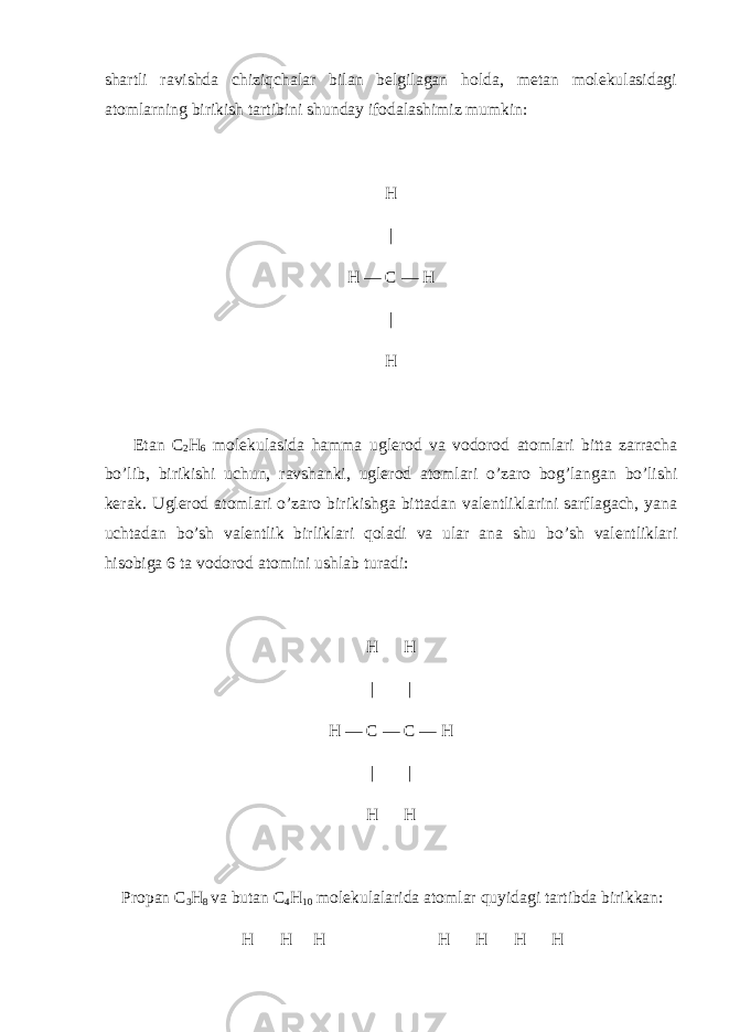 shartli ravishda chiziqchalar bilan belgilagan holda, metan molekulasidagi atomlarning birikish tartibini shunday ifodalashimiz mumkin: H | H — C — H | H Etan C 2 H 6 molekulasida hamma uglerod va vodorod atomlari bitta zarracha bo’lib, birikishi uchun, ravshanki, uglerod atomlari o’zaro bog’langan bo’lishi kerak. Uglerod atomlari o’zaro birikishga bittadan valentliklarini sarflagach, yana uchtadan bo’sh valentlik birliklari qoladi va ular ana shu bo’sh valentliklari hisobiga 6 ta vodorod atomini ushlab turadi: H H | | H — C — C — H | | H H Propan C 3 H 8 va butan C 4 H 10 molekulalarida atomlar quyidagi tartibda birikkan: H H H H H H H 