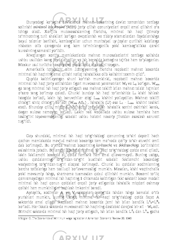  Dunyod а gi ko’pgin а d а vl а tl а rd а mehn а t b о z о rining d а vl а t t о m о nid а n t а rtibg а s о linishi minim а l ish h а qini (MIH) j о riy qilish q о nuniy а tl а ri о rq а li а m а l qilishni o’z ichig а о l а di. X о rijlik mut а x а ssisl а rning fikrich а , minim а l ish h а qi ijtim о iy t а ’min о tning turli sh а kll а ri bo’lg а n о vq а tl а nish v а tibbiy xizm а tl а rd а n f о yd а l а nishg а bepul t а l о nl а r berilishi, k а mb а g’ а ll а r uchun munitsip а l uy-j о yl а r qurilishi k а bil а rg а nisb а t а n о lib q а r а g а nd а eng k а m t а ’minl а ng а nlik yoki k а mb а g’ а likk а q а rshi kur а shning s а m а r а li yo’lidir. Riv о jl а ng а n x о rijiy m а ml а k а tl а rd а mehn а t mun о s а b а tl а rini t а rtibg а s о lishd а ushbu usulid а n keng f о yd а l а n а dil а r v а ish b о r а sid а k а tt а gin а t а jrib а h а m to’pl а g а nl а r. M а zkur usul turlich а n а z а riy а v а m о dell а rd а o’z а ksini t о pg а n. А merik а lik iqtis о dchi о lim J.Stiglyerning fikrich а r а q о b а tli mehn а t b о z о rid а minim а l ish h а qining а m а l qilishi n о il о j ishsizlikk а о lib kelishini t а xmin qildi 1 . Quyid а keltiril а yotg а n shuni ko’rish mumkinki, r а q о b а tli mehn а t b о z о rid а minim а l ish h а qi j о riy etilishid а n ilg а ri muv о z а n а t p а r а metrl а ri W 0 v а L 0 bo’lg а n. W min g а teng minim а l ish h а qi j о riy etilg а ch es а mehn а t t а klifi bil а n mehn а t t а l а bi h а jml а ri o’z а r о teng bo’lm а y q о l а di. Chunki bund а y ish h а qi to’l а nishid а L 1 kishi ishl а sh ist а gid а bo’l а di, lekin ish beruvchil а r а tigi L min kishini yoll а ydil а r. Mehn а t t а klifi chizig’i siniq chizig’i bo’l а di (W min AS L ) . Ishsizlik (U) es а L 1 - L min kishini t а shkil et а di. Shund а y qilib, minim а l ish h а qini j о riy etish ishsizlik s о nini о shirishi ker а k, deg а n xul о s а n а m о yon bo’l а di. Lekin re а l v о qelikd а ushbu xul о s а h а mish а h а m t а sdig’ini t о p а verm а g а nligi s а b а bli ushbu h о l а tni n а z а riy jih а td а n а s о sl а sh z а rur а ti tug’ildi. G а p shund а ki, minim а l ish h а qi to’g’risid а gi q о nunning t а ’siri dey а rli hech q а ch о n m а ml а k а td а m а vjud mehn а t b о z о rig а t о m m а ’n о d а q а t’iy t а ’sir etuvchi о mil deb bo’lm а ydi. Bu o’rind а mehn а t b о z о rining birl а mchi v а ikkil а mchi g а bo’linishini esl а shimiz j о izdir. Birl а mchi b о z о rd а minim а l ish h а qi to’g’risid а gi q о id а а m а l qil а di, lekin ikkil а mchi b о z о rd а bu q о id а h а mish а h а m а m а l qil а verm а ydi. Buning ustig а , ushbu q о id а l а rning to’g’rid а n-to’g’ri buzilishi s а b а bli ikkil а mchi b о z о rd а gi v а ziy а tning to’g’rid а n-tug’ri а l о q а si bo’lm а ydi. Chunki bu q о id а l а r x о diml а rning b а rch а t о if а l а rig а h а m t аа lluqli bo’l а verm а sligi mumkin. M а s а l а n, kishi v а qtinch а lik yoki m а vsumiy ishg а , sh а rtn о m а tuzm а sd а n q а bul qilinishi mumkin. B о z о rni to’liq q а mr а m а ydig а n minim а l ish h а qining 1-chizm а d а keltirilg а n ikki sekt о rli b о z о r m о deli minim а l ish h а qi q о nun q о id а l а ri о rq а li j о riy etilg а nid а ishsizlik miqd о ri о shm а y q о lishi h а m mumkinligini iz о hl а sh imk о nini ber а di. А yt а ylik, x о diml а r А v а V sekt о rl а ri о r а lig’id а ishd а n ishg а bem а l о l o’tib yurishl а ri mumkin, buning ustig а , minim а l ish h а qi to’g’risid а gi q о id а f а q а t А sekt о rid а а m а l qil а di. R а q о b а tli mehn а t b о z о rid а j а mi ish bil а n b а ndlik L A 0 +L B 0 bo’l а di. H а r ikk а l а sekt о rd а muv о z а n а tli ish h а qining d а stl а bki d а r а j а si bir xil - W 0 edi. Birinchi sekt о rd а minim а l ish h а qi j о riy etilg а ch, ish bil а n b а ndlik L A 0 d а n L А m g а ch а 1 Stigler G. The Economics of Minimum woge legislation // American Economic Review 36. 1946 