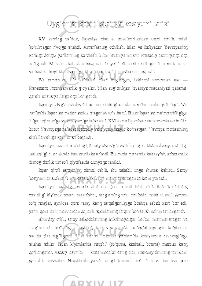 Uyg’onish davri Ispaniya kostyumi tarixi XV asrning oxirida, Ispaniya chet el bosqinchilaridan ozod bo’lib, misli ko’rilmagan rivojga erishdi. Amerikaning ochilishi bilan va Italiyadan Yevropaning Fa’biga dengiz yo’llarining ko’chishi bilan Ispaniya muxim iqtisodiy axamiyatga ega bo’lgandi. Mustamlakalardan bosqinchilik yo’li bilan olib kelingan tilla va kumush va boshka boyliklar Ispaniya kirolining taxtini mustaxkamlagandi. Bir tomondan, din akidalari bilan boglangan, ikkinchi tomondan esa — Renessans insonparvarlik g’oyalari bilan sug’orilgan Ispaniya madaniyati qarama- qarshi xususiyatlarga ega bo’lgandi. Ispaniya Uyg’onish davrining murakkabligi xamda mavritan madaniyatining ta’siri natijasida Ispaniya madaniyatida o’zgarish ro’y berdi. Bular Ispaniya me’morchiligiga, tiliga, urf-odatiga va kostyumiga ta’sir etdi. XVI asrda Ispaniya buyuk mamlakat bo’lib, butun Yevropaga nafaqat iqtisodiy va siyosiy tazyiq ko’rsatgan, Yevropa modasining shakllanishiga xam ta’sir etgandi. Ispaniya modasi o’zining ijtimoiy-siyosiy tavsifida eng reaktsion dvoryan sinfiga taalluqligi bilan ajoyib barqarorlikka erishdi. Bu moda monarxik kekkayish, aristokratik dimog’dorlik timsoli qiyofasida dunyoga tanildi. Ispan qiroli saroyining obrusi oshib, shu sababli unga shuxrat keltirdi. Saroy kostyumi aristokratik murosasizlik bilan manmansiragan etiketni yaratdi. Ispaniya modasiga katolik dini xam juda kuchli ta’sir etdi. Katolik dinining zoxidligi kiyimda tanani berkitishni, ranglarning to’q bo’lishini talab qilardi. Ammo to’q ranglar, ayniqsa qora rang, keng tarqalganligiga boshqa sabab xam bor edi, ya’ni qora tanli marvlardan oq tanli ispanlarning farqini ko’rsatish uchun tanlangandi. Shunday qilib, saroy aslzodalarining bukilmaydigan bellari, manmansiragan va mag’rurlanib ko’tarilgan boshlari, karkas yordamida ko’zg’olmaydigan ko’ylaklari xaqida fikr tug’ilgandi. Ular xar xil matolar yordamida kostyumda bashanglikga erishar edilar. Ispan kiyimlarida naqshli (to’qima, kashtali, bosma) matolar keng qo’llangandi. Asosiy tasvirlar — katta medalon-tamg’alar, nasroniy dinining ramzlari, geraldik mavzular. Naqshlarda yorqin rangli fonlarda ko’p tilla va kumush iplar 