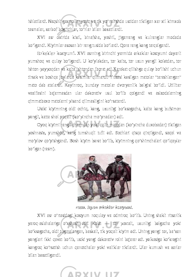 ishlatilardi. Naqshli gazmollar yotiq va tik yo’nalishda ustidan tikilgan xar xil kimxob tasmalar, zarbof bog’ichlar, to’rlar bilan bezatilardi. XVI asr oxirida kizil, binafsha, yashil, jigarrang va kulranglar modada bo’lgandi. Kiyimlar asosan bir rang tusida bo’lardi. Qora rang keng tarqalgandi. Erkaklar kostyumi. XVI asrning birinchi yarmida erkaklar kostyumi deyarli yumshoq va qulay bo’lgandi. U ko’ylakdan, tor kalta, tor uzun yengli koletdan, tor ishton- paypoqdan va kalta ishtondan iborat edi.Xarakat qilishga qulay bo’lishi uchun tirsak va boshqa joylarda kesimlar qilinardi. Yuzasi kesilgan matolar &#34;tarashlangan&#34; mato deb atalardi. Keyinroq, bunday matolar dvoryanlik belgisi bo’ldi. Utilitar vazifasini bajarmasdan ular dekorativ usul bo’lib qolgandi va aslzodalarning qimmatbaxo matolarni pisand qilmasligini ko’rsatardi. Ustki kiyimning oldi ochiq, keng, uzunligi bo’ksagacha, kalta keng bufsimon yengli, katta shol yoqali (ko’pincha mo’ynadan) edi. Oyoq kiyimi rangli charmdan yoki qalin matodan (ko’pincha duxobadan) tikilgan poshnasiz, yumshoq, keng tumshuqli tufli edi. Sochlari qisqa qirqilgandi, soqol va mo’ylov qo’yishgandi. Bosh kiyim beret bo’lib, kiyimning qo’shimchalari qo’lqoplar bo’lgan ( rasm). rasm . Ispan erkaklar kostyumi . XVI asr o ’ rtasidagi kostyum noqulay va odmiroq bo ’ lib . Uning shakli ritsarlik yaroq-aslahalariga o’xshash edi. Kolet — tor paxtali, uzunligi belgacha yoki bo’ksagacha, oldi tugmalangan, baskali, tik yoqali kiyim edi. Uning yengi tor, ba’zan yenglari ikki qavat bo’lib, ustki yengi dekorativ rolni bajarar edi. yelkasiga ko’kragini kengroq ko’rsatish uchun qanotchalar yoki valiklar tikilardi. Ular kumush va zarlar bilan bezatilgandi. 