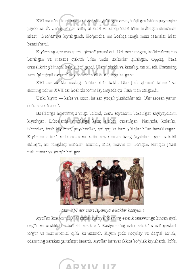 XVI asr o’rtasidan boshlab avvalgiday tikilgan emas, to’qilgan ishton-paypoqlar paydo bo’ldi. Uning ustidan kalta, ot tolasi va kanop tolasi bilan tuldirilgan sharsimon ishton &#34;briches&#34;iya kiyishgandi. Ko’pincha uni boshqa rangli mato tasmalar bilan bezatishardi. Kiyimning ajralmas qismi &#34;freza&#34; yoqasi edi. Uni oxorlashgan, ko’kimtirroq tus berishgan va maxsus qiskich bilan unda taxlamlar qilishgan. Oppoq, freza orastalikning birinchi belgisi bo’lgandi. Ularni shakli va kattaligi xar xil edi. Frezaning kattaligi tufayli ovqatni yeyish uchun vilka vujudga kelgandi. XVI asr oxirida modaga to’rlar kirib keldi. Ular juda qimmat to’rardi va shuning uchun XVII asr boshida to’rni Ispaniyada qo’llash man etilgandi. Ustki kiyim — kalta va uzun, ba’zan yoqali plashchlar edi. Ular asosan yarim doira shaklida edi. Boshlariga beretning o’rniga baland, ensiz soyabonli bezatilgan shylyapalarni kiyishgan. Liboslarda yiriqlarga katta e’tibor qaratilgan. Natijada, koletlar, ishtonlar, bosh kiyimlar, poyabzallar, qo’lqoplar ham yiriqlar bilan bezaklangan. Kiyimlarda turli kesiklardan va katta bezaklardan keng foydalanil gani sababli sidirg’a, bir rangdagi matolar: baxmal, atlas, movut urf bo’lgan. Ranglar jilosi turli-tuman va yorqin bo’lgan. rasm. XVI asr oxiri Ispaniya erkaklar kostyumi Ayollar kostyumi. XVI asrda ispaniyaliklarning estetik tasavvuriga binoan ayol ozg’in va xushbichim bo’lishi kerak edi. Kostyumning uchburchakli silueti gavdani to’g’ri va monumental qilib ko’rsatardi. Kiyim juda noqulay va dag’al bo’lib, odamning xarakatiga xalaqit berardi. Ayollar baravar ikkita ko’ylak kiyishardi. Ichki 