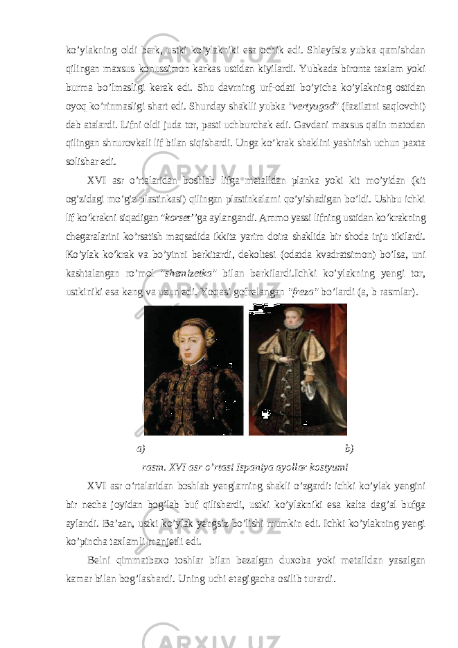 ko’ylakning oldi berk, ustki ko’ylakniki esa ochik edi. Shleyfsiz yubka qamishdan qilingan maxsus konussimon karkas ustidan kiyilardi. Yubkada bironta taxlam yoki burma bo’lmasligi kerak edi. Shu davrning urf-odati bo’yicha ko’ylakning ostidan oyoq ko’rinmasligi shart edi. Shunday shaklli yubka &#34;vertyugad&#34; (fazilatni saqlovchi) deb atalardi. Lifni oldi juda tor, pasti uchburchak edi. Gavdani maxsus qalin matodan qilingan shnurovkali lif bilan siqishardi. Unga ko’krak shaklini yashirish uchun paxta solishar edi. XVI asr o’rtalaridan boshlab lifga metalldan planka yoki kit mo’yidan (kit og’zidagi mo’giz plastinkasi) qilingan plastinkalarni qo’yishadigan bo’ldi. Ushbu ichki lif ko’krakni siqadigan &#34; korset’ ’ga aylangandi. Ammo yassi lifning ustidan ko’krakning chegaralarini ko’rsatish maqsadida ikkita yarim doira shaklida bir shoda inju tikilardi. Ko’ylak ko’krak va bo’yinni berkitardi, dekoltesi (odatda kvadratsimon) bo’lsa, uni kashtalangan ro’mol &#34;shemizetka&#34; bilan berkilardi.Ichki ko’ylakning yengi tor, ustkiniki esa keng va uzun edi. Yoqasi gofrelangan &#34;freza&#34; bo’lardi (a, b rasmlar). a) b) rasm. XVI asr o’rtasi Ispaniya ayollar kostyumi XVI asr o’rtalaridan boshlab yenglarning shakli o’zgardi: ichki ko’ylak yengini bir necha joyidan bog’lab buf qilishardi, ustki ko’ylakniki esa kalta dag’al bufga aylandi. Ba’zan, ustki ko’ylak yengsiz bo’lishi mumkin edi. Ichki ko’ylakning yengi ko’pincha taxlamli manjetli edi. Belni qimmatbaxo toshlar bilan bezalgan duxoba yoki metalldan yasalgan kamar bilan bog’lashardi. Uning uchi etagigacha osilib turardi. 