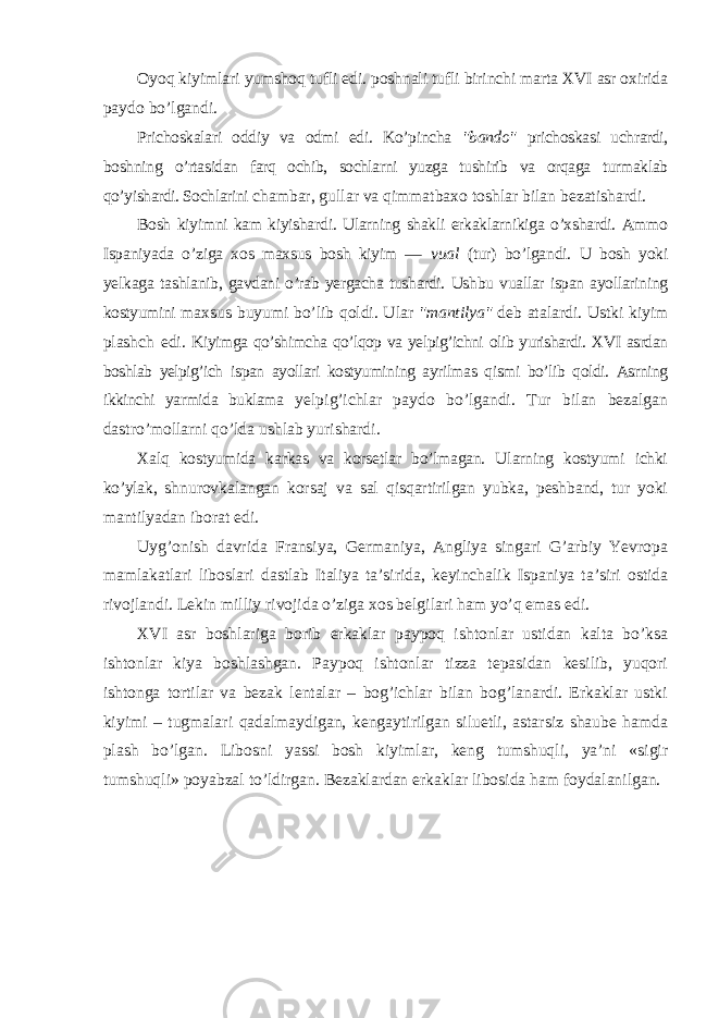 Oyoq kiyimlari yumshoq tufli edi. poshnali tufli birinchi marta XVI asr oxirida paydo bo’lgandi. Prichoskalari oddiy va odmi edi. Ko’pincha &#34;bando&#34; prichoskasi uchrardi, boshning o’rtasidan farq ochib, sochlarni yuzga tushirib va orqaga turmaklab qo’yishardi. Sochlarini chambar, gullar va qimmatbaxo toshlar bilan bezatishardi. Bosh kiyimni kam kiyishardi. Ularning shakli erkaklarnikiga o’xshardi. Ammo Ispaniyada o’ziga xos maxsus bosh kiyim — vual (tur) bo’lgandi. U bosh yoki yelkaga tashlanib, gavdani o’rab yergacha tushardi. Ushbu vuallar ispan ayollarining kostyumini maxsus buyumi bo’lib qoldi. Ular &#34;mantilya&#34; deb atalardi. Ustki kiyim plashch edi. Kiyimga qo’shimcha qo’lqop va yelpig’ichni olib yurishardi. XVI asrdan boshlab yelpig’ich ispan ayollari kostyumining ayrilmas qismi bo’lib qoldi. Asrning ikkinchi yarmida buklama yelpig’ichlar paydo bo’lgandi. Tur bilan bezalgan dastro’mollarni qo’lda ushlab yurishardi. Xalq kostyumida karkas va korsetlar bo’lmagan. Ularning kostyumi ichki ko’ylak, shnurovkalangan korsaj va sal qisqartirilgan yubka, peshband, tur yoki mantilyadan iborat edi. Uyg’onish davrida Fransiya, Germaniya, Angliya singari G’arbiy Yevropa mamlakatlari liboslari dastlab Italiya ta’sirida, keyinchalik Ispaniya ta’siri ostida rivojlandi. Lekin milliy rivojida o’ziga xos belgilari ham yo’q emas edi. XVI asr boshlariga borib erkaklar paypoq ishtonlar ustidan kalta bo’ksa ishtonlar kiya boshlashgan. Paypoq ishtonlar tizza tepasidan kesilib, yuqori ishtonga tortilar va bezak lentalar – bog’ichlar bilan bog’lanardi. Erkaklar ustki kiyimi – tugmalari qadalmaydigan, kengaytirilgan siluetli, astarsiz shaube hamda plash bo’lgan. Libosni yassi bosh kiyimlar, keng tumshuqli, ya’ni «sigir tumshuqli» poyabzal to’ldirgan. Bezaklardan erkaklar libosida ham foydalanilgan. 