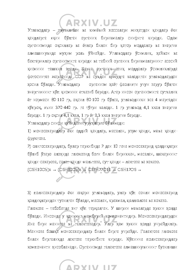 Углеводлар – твузилиши ва кимёвий хоссалари жиҳатдан қандлар ёки қандларга яқин бўлган органик бирикмалар синфига киради. Одам организмида оқсиллар ва ёғлар билан бир қатор моддалар ва энергия алмашинувида муҳим роль ўйнайди. Углеводлар ўсимлик, ҳайвон ва бактериялар организмига киради ва табиий органик бирикмаларнинг асосий қисмини ташкил этади. Барча органик озиқ моддалар ўсимликларда фотосинтез жараёнида СО2 ва сувдан вужудга келадиган углеводлардан ҳосил бўлади. Углеводлар организм ҳаёт фаолияти учун зарур бўлган энергиянинг кўп қисмини етказиб беради. Агар инсон организмига суткалик ёғ нормаси 80-110 гр, оқсил 80-100 гр бўлса, углеводники эса 4 мартадан кўпроқ, яъни 320-440 гр. га тўғри келади. 1 гр углевод 4,1 ккал энергия беради. 1 гр оқсил 4,1 ккал, 1 гр ёғ 9,3 ккал энергия беради. Углеводлар синфи қуйидаги гуруҳларга бўлинади: 1) моносахаридлар ёки оддий қандлар, масалан, узум-қанди, мева қанди- фруктоза. 2) олигосахаридлар, булар таркибида 2 дан 10 гача моносахарид қолдиқлари бўлиб ўзаро алоҳида глюкозид боғи билан бириккан, масалан, шакарнинг қанди-сахароза, салат қанди-мальтоза, сут қанди – лактоза ва хоказо. ( C 6 H 10 O 5) x → ( C 6 H 10 O 5) z → C 12 H 22 O 11 → C 6 H 12 O 6 → 3) полисахаридлар ёки юқори углеводлар, улар кўп сонли моносахарид қолдиқларидан тузилган бўлади, масалан, крахмал, целлюлоза ва хоказо. Глюкоза – табобатда энг кўп тарқалган. У ширин меваларда эркин ҳолда бўлади. Инсонда у қоннинг мажбурий компонентидир. Моносахаридлардан Яна бири манноза ва галактозадир. Улар ҳам эркин ҳолда учрайдилар. Манноза бошқа моносахаридлар билан бирга учрайди. Галактоза глюкоза билан биргаликда лактоза таркибига киради. Кўпинча полисахаридлар компоненти ҳисобланади. Организмда галактоза алмашинувининг бузилиши 